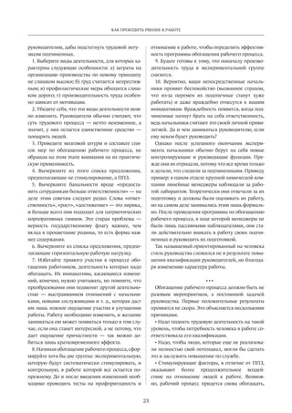 23
КАК ПРОБУДИТЬ РВЕНИЕ К РАБОТЕ
руководителям, дабы подстегнуть трудовой энту-
зиазм подчиненных.
1. Выберите виды деятельности, для которых ха-
рактерны следующие особенности: а) затраты на
организацию производства по новому принципу
не слишком высоки; б) труд считается непрестиж-
ным; в) профилактические меры обходятся слиш-
ком дорого; г) производительность труда особен-
но зависит от мотивации.
2. Убедите себя, что эти виды деятельности мож-
но изменить. Руководители обычно считают, что
суть трудового процесса — нечто неизменное, а
значит, у них остается единственное средство —
поощрять людей.
3. Проведите мозговой штурм и составьте спи-
сок мер по обогащению рабочего процесса, не
обращая на этом этапе внимания на их практиче-
скую применимость.
4. Вычеркните из этого списка предложения,
предполагающие не стимулирование, а ППЗ.
5. Вычеркните банальности вроде «предоста-
вить сотрудникам больше ответственности» — на
деле этим советам следуют редко. Слова «ответ-
ственность», «рост», «достижение» — это лирика,
и больше всего они подходят для патриотических
корпоративных гимнов. Это старая проблема —
верность государственному флагу важнее, чем
вклад в процветание родины, то есть форма важ-
нее содержания.
6. Вычеркните из списка предложения, предпо-
лагающие горизонтальную рабочую нагрузку.
7. Избегайте прямого участия в процессе обо-
гащения работников, деятельность которых надо
обогащать. Их инициативы, касающиеся измене-
ний, конечно, нужно учитывать, но помните, что
преобразования они подменят другой деятельно-
стью — выстраиванием отношений с начальни-
ками, новыми сослуживцами и т. д., которая даст
им лишь ложное ощущение участия в улучшении
работы. Работу необходимо изменить, и желание
заниматься ею может появиться только в том слу-
чае, если она станет интересной, а не потому, что
дает ощущение причастности — так можно до-
биться лишь кратковременного эффекта.
8. Начиная обогащение рабочего процесса, сфор-
мируйте хотя бы две группы: экспериментальную,
которую будут систематически стимулировать, и
контрольную, в работе которой все остается по-
прежнему. До и после введения изменений необ-
ходимо проводить тесты на профпригодность и
отношение к работе, чтобы определить эффектив-
ность программы обогащения рабочего процесса.
9. Будьте готовы к тому, что поначалу произво-
дительность труда в экспериментальной группе
снизится.
10. Вероятно, ваши непосредственные началь-
ники проявят беспокойство (вызванное страхом,
что из-за перемен их подопечные станут хуже
работать) и даже враждебно отнесутся к вашим
инициативам. Враждебность появится, когда под-
чиненные начнут брать на себя ответственность,
ведь начальники считают это своей личной приви-
легией. Да и чем заниматься руководителю, если
ему некем будет руководить?
Однако после успешного окончания экспери-
мента начальники обычно берут на себя новые
контролирующие и руководящие функции. Пре-
жде они их отрицали, потому что все время только
и делали, что следили за подчиненными. Приведу
пример: в одном отделе крупной химической ком-
пании линейные менеджеры наблюдали за рабо-
той лаборантов. Теоретически они отвечали за их
подготовку и должны были оценивать их работу,
но на самом деле занимались этим лишь формаль-
но. После проведения программы по обогащению
рабочего процесса, в ходе которой менеджеры не
были лишь пассивными наблюдателями, они ста-
ли действительно вникать в работу своих подчи-
ненных и руководить их подготовкой.
Так называемый ориентированный на человека
стиль руководства сложился не в результате повы-
шения квалификации руководителей, но благода-
ря изменению характера работы.
• • •
Обогащение рабочего процесса должно быть не
разовым мероприятием, а постоянной задачей
руководства. Первые положительные результаты
проявятся не скоро. Это объясняется несколькими
причинами.
• Надо поднять трудовую деятельность на такой
уровень, чтобы потребность человека в работе со-
ответствовала его квалификации.
• Надо, чтобы люди, которые еще не реализова-
ли полностью свой потенциал, могли бы сделать
это и заслужить повышение по службе.
• Стимулирующие факторы, в отличие от ППЗ,
оказывают более продолжительное воздей-
ствие на отношение людей к работе. Возмож-
но, рабочий процесс придется снова обогащать,
 