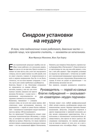 25
СИНДРОМ УСТАНОВКИ НА НЕУДАЧУ
Е
сли подчиненный допускает ошибку или во-
обще плохо работает, его начальник уверен,
что сам он тут ни при чем. Просто человек за-
нимает не свое место, или у него нет внутреннего
стимула, или он давно махнул на себя рукой, или
не умеет отделять главное от второстепенного и
идти в верном направлении. Как бы то ни было,
считается, что во всем виноват сотрудник. А зна-
чит, пусть сам в своих проблемах и разбирается.
Конечно, бывает и так. Некоторые сотрудники
не справляются со своими обязан-
ностями, скажем, у них нет для этого
нужных знаний, навыков или просто
желания. Но иногда — и даже часто —
виновником «неуспеваемости» со-
трудника становится его начальник.
Возможно, «виновник» — слишком
сильное слово, но по сути оно самое верное. Дей-
ствительно, наше исследование показало, что
руководитель — порой из самых благих побужде-
ний — оказывается «соавтором» неудач подчинен-
ных (см. врезку «Об исследовании»).
Как это происходит? Руководитель создает опре-
деленную психологическую обстановку, а сотруд-
ник, на которого все время косо смотрят, просто
обречен на провал. Известно, что люди стремятся
соответствовать самым высоким оценкам и ожида-
ниям — это так называемый эффект Пигмалиона.
Синдром установки
на неудачу
В том, что подчиненные плохо работают, довольно часто —
гораздо чаще, чем принято считать, — виноваты их начальники.
Помните, как говорила Элиза Дулитл, героиня пье-
сы Бернарда Шоу «Пигмалион»? «Леди отличается
от цветочницы не тем, как она себя держит, а тем,
как с ней себя держат». При синдроме установки
на неудачу все происходит с точностью до наобо-
рот: подчиненный оправдывает представление на-
чальника о нем как о неудачнике, бездельнике или
тупице. В итоге он уходит из организации — по
собственному желанию или нет.
Как правило, синдром развивается незаметно.
Толчком может стать любой профессиональный
сбой: потеря клиента, несоблюдение сроков или
невыполнение задачи. Нередко причины бывают
косвенными. Допустим, сотрудника перевели в
другое подразделение и прежний начальник дал
ему весьма сдержанную характеристику. Или у
начальника и подчиненного психологическая не-
совместимость, они просто не могут ужиться. Ис-
следования подтвердили, что мнение руководи-
теля во многом зависит от того, есть ли у него с
подчиненным хоть что-нибудь общее — взгляды,
Руководитель — порой из самых
благих побуждений — оказывает-
ся «соавтором» неудач подчинен-
Жан Франсуа Манзони, Жан Луи Барсу
 