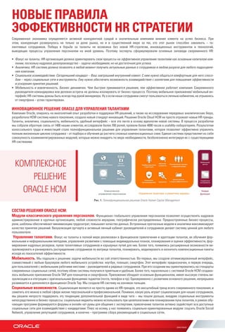 НОВЫЕ ПРАВИЛА
ЭФФЕКТИВНОСТИ HR СТРАТЕГИИ
Современная экономика определяется активной конкурентной средой и значительным влиянием мнения клиента на успех бизнеса. При
этом, конкуренция развернулась не только за долю рынка, но и в существенной мере за тех, кто этот рынок способен завоевать – та-
лантливых сотрудников. Победа в борьбе за таланты не возможна без новой HR-стратегии, инновационных инструментов и технологий,
выводящих процессы управления персоналом на иной уровень. Поэтому эксперты сформулировали основные заповеди своременного HR:
•	 Фокус на таланты. HR-организация должна ориентировать свои процессы на эффективное управление талантами как основным капиталом ком-
пании, поскольку кадровое делопроизводство – задача необходимая, но не достаточная для успеха.
•	 Аналитика. HR-система должна позволять в любой момент получить актуальные данные о сотрудниках в любом разрезе для любого подразделе-
ния компании.
•	 Социальное взаимодействие. Сегодняшний кандидат – Ваш завтрашний внутренний клиент. С ним нужно общаться комфортным для него спосо-
бом – через социальные сети и инструменты. Ему нужно обеспечить возможность взаимодействия с коллегами для повышения эффективности
и ускорения принятия решений.
•	 Мобильность и вовлеченность. Бизнес динамичен. Чем быстрее принимаются решения, тем эффективнее работает компания. Современного
руководителя командировка или деловая встреча не должны изолировать от бизнес-процесса. Поэтому мобильное приложение/ мобильный ин-
терфейс HR-системы дожны быть всегда под рукой менеджера. Ну а если наши сотрудники смогут пользоваться личным кабинетом, не отрываясь
от смартфона – успех гарантирован.
ИННОВАЦИОННОЕ РЕШЕНИЕ ORACLE ДЛЯ УПРАВЛЕНИЯ ТАЛАНТАМИ
Компания Oracle, опираясь на многолетний опыт разработки и поддержки HR-решений, а также на исследования передовых аналитических бюро,
разработала HCM-систему нового поколения, создала новый стандарт инноваций. Решение Oracle Cloud HCM не просто отражает новые HR-тренды.
Таланты, аналитика, социальность, мобильность, удобный интерфейс – все это легло в основу идеологии новой системы. В процессе разработки
мы собрали обратную связь от 1400 наших клиентов, исследовали более 700 ролей, провели более 4000 часов в usability-лабораториях. Результатом
колоссального труда и инвестиций стало полнофункциональное решение для управления талантами, которое позволяет эффективно управлять
полным жизненным циклом сотрудника – от подбора и обучения до расчета сложных компенсационных схем. Единая система представляет из себя
совокупность взаимоинтегрированных модулей, которые можно внедрять по мере необходимости, безболезненно интегрируя их с существующими
HR-системами.
СОСТАВ РЕШЕНИЯ ORACLE HCM:
Модули классического управления персоналом. Функционал глобального управления персоналом позволяет осуществлять кадровое
администрирование в крупных организациях, любой сложности иерархии, географически распределенных. Преднастроенные бизнес-процессы,
роли, шаблоны обеспечивают минимизацию трудозатрат, повышают качество данных. Встроенные прогнозные модели и аналитики максимизируют
качество принятия решений. Визуализация оргчарта и активный личный кабинет руководителей и сотрудников делают систему ценной для любого
пользователя.
 Управление талантами. Фокус на таланты в полной мере реализован в функционале привлечения и адаптации талантов, их обучения фор-
мальными и неформальными методами, управления развитием с помощью индивидуальных планов, планирования и оценки эффективности, фор-
мирования кадровых резервов, пулов талантливых сотрудников и карьерных путей для них. Более того, появились расширенные возможности ви-
зуализировать и ранжировать распределение сотрудников по матрице талантов, планировать, моделировать и назначать компенсационные пакеты
исходя из показателей эффективности.
Мобильность. Мы подошли к решению задачи мобильности во сей ответственностью. Во-первых, мы создали оптимизированный интерфейс,
совместимый с любым браузером любого мобильного устройства: ноутбук, планшет, смартфон. Этот интерфейс предназначен, в первую очередь,
для пользователей с мобильными рабочими местами – руководителей и рядовых сотрудников. При его создании мы ориентировались на стандарты
современных социальных сетей, поэтому облик системы получился приятным и удобным. Более того, параллельно с системой Oracle HCM создава-
лось мобильное приложение Oracle TAP для планшетов и смартфонов. Приложение обладает основным функционалом, имеет высокую степень ви-
зуализации и и нтеграции с оригинальными функциями гаджетов (почта, телефон и пр). Одновременно с развитием основного решения, непрерывно
развивается и дополняется функционал Oracle Tap. Мы создали HR-систему на кончиках пальцев.
Социальные возможности. Социализация является на просто одним из HR-трендов, это масштабный тренд всего современного поколения, и
заметить его можно в любой сфере жизни: персональной и професииональной. Понимая, какую роль играет социализация для наших сотрудников,
мы решили непросто поддержать эту тенденцию дополнительной функцией в виде чата – мы пошли дальше, внедрив социальные инструменты
непосредственно в бизнес-процессы: социальные виджеты можно использовать при целеполагании или планировании пула талантов, в рамках обу-
чающих программ формируются форумы и онлайн чат-румы для общения с экспертами, привлечение талантов активно задействует все доступные
социальные сети для взаимодействия с кандидатами. Плюс ко всему, у нас появились социально-ориентированные модули: соцсеть Oracle Social
Network, управление репутацией сотрудников, и конечно – программа сбора рекомендаций в социальных сетях.
КОМПЛЕКСНОЕ
РЕШЕНИЕ
ORACLE HCM
Рис. 1. Полнофункциональное решение Oracle Human Capital Management
 