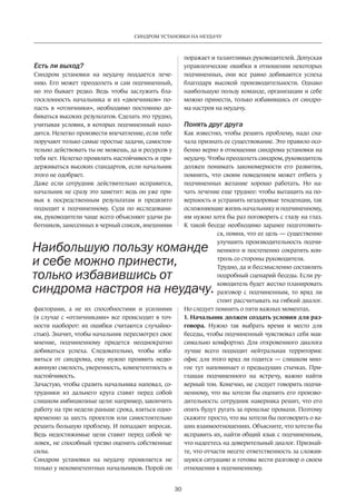 30
СИНДРОМ УСТАНОВКИ НА НЕУДАЧУ
Есть ли выход?
Синдром установки на неудачу поддается лече-
нию. Его может преодолеть и сам подчиненный,
но это бывает редко. Ведь чтобы заслужить бла-
госклонность начальника и из «двоечников» по-
пасть в «отличники», необходимо постоянно до-
биваться высоких результатов. Сделать это трудно,
учитывая условия, в которых подчиненный нахо-
дится. Нелегко произвести впечатление, если тебе
поручают только самые простые задачи, самостоя-
тельно действовать ты не можешь, да и ресурсов у
тебя нет. Нелегко проявлять настойчивость и при-
держиваться высоких стандартов, если начальник
этого не одобряет.
Даже если сотрудник действительно исправится,
начальник не сразу это заметит: ведь он уже при-
вык к посредственным результатам и предвзято
подходит к подчиненному. Судя по исследовани-
ям, руководители чаще всего объясняют удачи ра-
ботников, занесенных в черный список, внешними
факторами, а не их способностями и усилиями
(в случае с «отличниками» все происходит в точ-
ности наоборот: их ошибки считаются случайно-
стью). Значит, чтобы начальник пересмотрел свое
мнение, подчиненному придется неоднократно
добиваться успеха. Следовательно, чтобы изба-
виться от синдрома, ему нужно проявить недю-
жинную смелость, уверенность, компетентность и
настойчивость.
Зачастую, чтобы сразить начальника наповал, со-
трудники из дальнего круга ставят перед собой
слишком амбициозные цели: например, закончить
работу на три недели раньше срока, взяться одно-
временно за шесть проектов или самостоятельно
решить большую проблему. И попадают впросак.
Ведь недостижимые цели ставит перед собой че-
ловек, не способный трезво оценить собственные
силы.
Синдром установки на неудачу проявляется не
только у некомпетентных начальников. Порой он
поражает и талантливых руководителей. Допуская
управленческие ошибки в отношении некоторых
подчиненных, они все равно добиваются успеха
благодаря высокой производительности. Однако
наибольшую пользу команде, организации и себе
можно принести, только избавившись от синдро-
ма настроя на неудачу.
Понять друг друга
Как известно, чтобы решить проблему, надо сна-
чала признать ее существование. Это правило осо-
бенно верно в отношении синдрома установки на
неудачу. Чтобы преодолеть синдром, руководитель
должен понимать закономерности его развития,
помнить, что своим поведением может отбить у
подчиненных желание хорошо работать. Но на-
чать лечение еще труднее: чтобы вытащить на по-
верхность и устранить нездоровые тенденции, так
осложняющие жизнь начальнику и подчиненному,
им нужно хотя бы раз поговорить с глазу на глаз.
К такой беседе необходимо заранее подготовить-
ся, помня, что ее цель — существенно
улучшить производительность подчи-
ненного и постепенно сократить кон-
троль со стороны руководителя.
Трудно, да и бессмысленно составлять
подробный сценарий беседы. Если ру-
ководитель будет жестко планировать
разговор с подчиненным, то вряд ли
стоит рассчитывать на гибкий диалог.
Но следует помнить о пяти важных моментах.
1. Начальник должен создать условия для раз-
говора. Нужно так выбрать время и место для
беседы, чтобы подчиненный чувствовал себя мак-
симально комфортно. Для откровенного диалога
лучше всего подходит нейтральная территория:
офис для этого вряд ли годится — слишком мно-
гое тут напоминает о предыдущих стычках. При-
глашая подчиненного на встречу, важно найти
верный тон. Конечно, не следует говорить подчи-
ненному, что вы хотели бы оценить его произво-
дительность: сотрудник наверняка решит, что его
опять будут ругать за прошлые промахи. Поэтому
скажите просто, что вы хотели бы поговорить о ва-
ших взаимоотношениях. Объясните, что хотели бы
исправить их, найти общий язык с подчиненным,
что надеетесь на доверительный диалог. Признай-
те, что отчасти несете ответственность за сложив-
шуюся ситуацию и готовы вести разговор о своем
отношении к подчиненному.
Наибольшую пользу команде
и себе можно принести,
только избавившись от
синдрома настроя на неудачу.
 