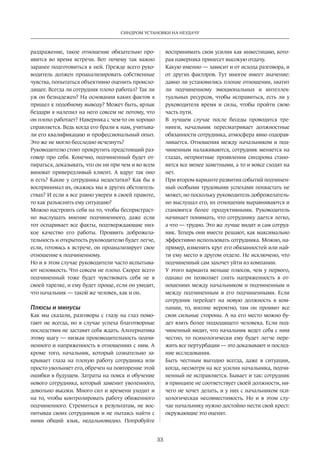 33
СИНДРОМ УСТАНОВКИ НА НЕУДАЧУ
раздражение­, такое отношение обязательно про-
явится во время встречи. Вот почему так важно
заранее подготовиться к ней. Прежде всего руко-
водитель должен проанализировать собственные
чувства, попытаться объективно оценить происхо-
дящее. Всегда ли сотрудник плохо работал? Так ли
уж он безнадежен? На основании каких фактов я
пришел к подобному выводу? Может быть, ярлык
бездари я налепил на него совсем не потому, что
он плохо работает? Наверняка с чем-то он хорошо
справляется. Ведь когда его брали к нам, учитыва-
ли его квалификацию и профессиональный опыт.
Это же не могло бесследно исчезнуть?
Руководителю стоит прокрутить предстоящий раз-
говор про себя. Конечно, подчиненный будет от-
пираться, доказывать, что он ни при чем и во всем
виноват привередливый клиент. А вдруг так оно
и есть? Какие у сотрудника недостатки? Как бы я
воспринимал их, окажись мы в других обстоятель-
ствах? И если я все равно уверен в своей правоте,
то как разъяснить ему ситуацию?
Можно настроить себя на то, чтобы беспристраст-
но выслушать мнение подчиненного, даже если
тот оспаривает все факты, подтверждающие низ-
кое качество его работы. Проявить доброжела-
тельность и открытость руководителю будет легче,
если, готовясь к встрече, он проанализирует свое
отношение к подчиненному.
Но и в этом случае руководители часто испытыва-
ют неловкость. Что совсем не плохо. Скорее всего
подчиненный тоже будет чувствовать себя не в
своей тарелке, и ему будет проще, если он увидит,
что начальник — такой же человек, как и он.
Плюсы и минусы
Как мы сказали, разговоры с глазу на глаз помо-
гают не всегда, но в случае успеха благотворные
последствия не заставят себя ждать. Альтернатива
этому шагу — низкая производительность подчи-
ненного и напряженность в отношениях с ним. А
кроме того, начальник, который сознательно за-
крывает глаза на плохую работу сотрудника или
просто увольняет его, обречен на повторение этой
ошибки в будущем. Затраты на поиск и обучение
нового сотрудника, который заменит уволенного,
довольно высоки. Много сил и времени уходит и
на то, чтобы контролировать работу обиженного
подчиненного. Стремиться к результатам, не вос-
питывая своих сотрудников и не пытаясь найти с
ними общий язык, недальновидно. Попробуйте
воспринимать свои усилия как инвестицию, кото-
рая наверняка принесет высокую отдачу.
Какую именно — зависит и от исхода разговора, и
от других факторов. Тут многое имеет значение:
давно ли установились плохие отношения, хватит
ли подчиненному эмоциональных и интеллек-
туальных ресурсов, чтобы исправиться, есть ли у
руководителя время и силы, чтобы пройти свою
часть пути.
В лучшем случае после беседы проводятся тре-
нинги, начальник пересматривает должностные
обязанности сотрудника, атмосфера явно оздорав-
ливается. Отношения между начальником и под-
чиненным налаживаются, сотрудник меняется на
глазах, неприятные проявления синдрома стано-
вятся все менее заметными, а то и вовсе сходят на
нет.
При втором варианте развития событий подчинен-
ный особыми трудовыми успехами похвастать не
может, но поскольку руководитель доброжелатель-
но выслушал его, их отношения выравниваются и
становятся более продуктивными. Руководитель
начинает понимать, что сотруднику дается легко,
а что — трудно. Это же лучше видит и сам сотруд-
ник. Теперь они вместе решают, как максимально
эффективно использовать сотрудника. Можно, на-
пример, изменить круг его обязанностей или най-
ти ему место в другом отделе. Не исключено, что
подчиненный сам захочет уйти из компании.
У этого варианта меньше плюсов, чем у первого,
однако он позволяет снять напряженность в от-
ношениях между начальником и подчиненным и
между подчиненным и его подчиненными. Если
сотрудник перейдет на новую должность в ком-
пании, то, вполне вероятно, там он проявит все
свои сильные стороны. А на его место можно бу-
дет взять более подходящего человека. Если под-
чиненный видит, что начальник ведет себя с ним
честно, то психологически ему будет легче пере-
жить все пертурбации — это доказывают и послед-
ние исследования.
Быть честным выгодно всегда, даже в ситуации,
когда, несмотря на все усилия начальника, подчи-
ненный не исправляется. Бывает и так: сотрудник
в принципе не соответствует своей должности, ни-
чего не хочет делать, и у них с начальником пси-
хологическая несовместимость. Но и в этом слу-
чае начальнику нужно достойно нести свой крест:
окружающие это оценят.
 