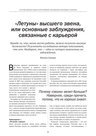 В
прежние времена продвижение по  служ-
бе было наградой за  верность одной
­организации. Но в 1980-х годах в компаниях
стало меньше уровней иерархии, и с тех пор новых
назначений стало ­меньше и происходят они реже.
Чтобы ­карьера не тормозилась, ­руководители выс-
шего звена стали переходить из компании в ком-
панию. В 2009 году кадровое агентство ExecuNet
провело опрос и выяснило, что теперь они в сред-
нем работают в одной организации не больше 3,3
года, после чего уходят в  другую.
Соотношение повышений по служ-
бе за  счет таких переходов и  про-
движений в  «родной» компании
составляет примерно два к одному.
Но правда ли, что, меняя место ра-
боты, можно быстрее ­дослужиться
до высокой должности? Результаты
моего исследования показали, что нет. Наоборот,
это — одно из четырех выявленных мной заблужде-
ний. Руководителям высшего звена, ­планирующим
свое будущее, это ­поможет лучше понять плюсы
и минусы переходов с места на место.
Заблуждение 1
«Летунам» хорошо
Идея, согласно которой, меняя место работы,
можно быстрее шагать по  служебной лестнице,
«Летуны» высшего звена,
или основные заблуждения,
связанные с карьерой
отчасти потому прочно осела в умах, что консуль-
танты по  вопросам карьеры советуют все время
смотреть по  сторонам — вдруг где-нибудь, вне
их нынешней организации, появится что-нибудь
интересное. Но  данные показывают, что «блуж-
дающие» начальники преуспевают не  больше
«однолюбов».
Я проанализировала трудовой путь 1001 генди-
ректора. Все эти люди возглавляют крупнейшие
европей­ские и американские корпорации. В сред-
нем за  время своей службы они работали всего
в трех компаниях. И хотя сейчас все реже встре-
тишь человека, всю жизнь трудившегося в одной
организации, четверть «героев» моего исследова-
ния верны одной фирме. В целом получилось, что
чем дольше человек проработал в одной компа-
нии, тем быстрее он дошел до вершины.
Пожалуй, генеральные ­директора — это осо-
бая порода начальников. По­этому еще я из-
учила карьеру 14 тысяч топ-менеджеров —
Почему «своим» везет больше?
Наверное, среди прочего,
потому, что их хорошо знают.
Моника Хамори
Правда ли, что, меняя место работы, можно получить высокую
должность? Результаты исследования автора показывают,
что нет. Наоборот, это — одно из четырех выявленных ею
заблуждений.
35
«ЛЕТУНЫ» ВЫСШЕГО ЗВЕНА, ИЛИ ОСНОВНЫЕ ЗАБЛУЖДЕНИЯ, СВЯЗАННЫЕ С КАРЬЕРОЙ
 