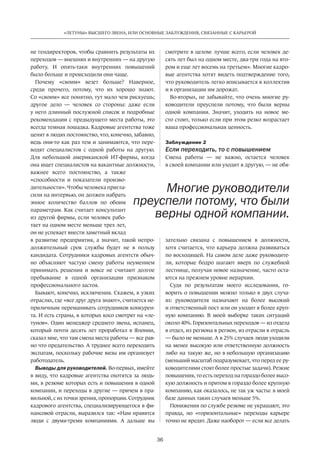 36
«ЛЕТУНЫ» ВЫСШЕГО ЗВЕНА, ИЛИ ОСНОВНЫЕ ЗАБЛУЖДЕНИЯ, СВЯЗАННЫЕ С КАРЬЕРОЙ
не ­гендиректоров, чтобы сравнить результаты их
переходов — внешних и внутренних — на другую
работу. И  опять-таки внутренних повышений
было больше и происходили они чаще.
Почему «своим» везет больше? Наверное,
среди прочего, потому, что их хорошо знают.
Со «своим» все понятно, тут мало чем рискуешь;
другое дело — человек со  стороны: даже если
у него длинный послужной список и подробные
рекомендации с предыдущего места работы, это
всегда темная лошадка. Кадровые агентст­ва тоже
ценят в людях постоянство, что, конечно, забавно,
ведь они-то как раз тем и занимаются, что пере-
водят специалистов с  одной работы на  другую.
Для небольшой американской ИТ-фирмы, когда
она ищет специалистов на вакантные должности,
важнее всего постоянст­во, а также
«способности и  показатели произво-
дительности». Чтобы человека пригла-
сили на интервью, он должен набрать
энное количество баллов по  обоим
параметрам. Как считает консультант
из другой фирмы, если человек рабо-
тает на одном месте меньше трех лет,
он не успевает внести заметный вклад
в развитие предприятия, а значит, такой непро-
должительный срок службы будет не  в пользу
кандидата. Сотрудники кадровых агентств обыч-
но объясняют частую смену работы неумением
принимать решения и  вовсе не  считают долгое
пребывание в  одной организации признаком
профессионального застоя.
Бывают, конечно, исключения. Скажем, в узких
отраслях, где «все друг друга знают», считается не-
приличным переманивать сотрудников конкурен-
та. И есть страны, в которых косо смотрят на «ле-
тунов». Один менеджер среднего звена, испанец,
который почти десять лет проработал в Японии,
сказал мне, что там смена места работы — все рав-
но что предательство. А труднее всего переходить
экспатам, поскольку рабочие визы им организует
работодатель.
Выводы для руководителей. Во-первых, имейте
в виду, что кадровые агентства охотятся за людь-
ми, в резюме которых есть и повышения в одной
компании, и переходы в другие — причем в пра-
вильной, с их точки зрения, пропорции. Сотрудник
кадрового агентства, специализирующегося в фи-
нансовой отрасли, выразился так: «Нам нравятся
люди с  двумя-тремя компаниями. А  дальше вы
смотрите в целом: лучше всего, если человек де-
сять лет был на одном месте, два-три года на вто-
ром и еще лет восемь на третьем». Многие кадро-
вые агентства хотят видеть подтверждение того,
что руководитель легко вписывается в коллектив
и в организации им дорожат.
Во-вторых, не забывайте, что очень многие ру-
ководители преуспели потому, что были верны
одной компании. Значит, уходить на  новое ме-
сто стоит, только если при этом резко возрастает
ваша профессиональная ценность.
Заблуждение 2
Если переходить, то с повышением
Смена работы — не  важно, остается человек
в своей компании или уходит в другую, — не обя-
зательно связана с  повышением в  должности,
хотя считается, что карьера должна развиваться
по восходящей. На самом деле даже руководите-
ли, которые бодро шагают вверх по  служебной
лестнице, получая новое назначение, часто оста-
ются на прежнем уровне иерархии.
Судя по  результатам моего исследования, го-
ворить о повышении можно только в двух случа-
ях: ­руководителя назначают на  более высокий
и ответст­венный пост или он уходит в более круп-
ную компанию. В  моей выборке таких ситуаций
около 40%. Горизонтальных переходов — из отдела
в отдел, из региона в регион, из отрасли в отрасль
— было не меньше. А в 25% случаев люди уходили
на менее высокую или ­ответственную должность
либо на такую же, но в небольшую организацию
(меньший масштаб подразумевает, что перед ее ру-
ководителями стоят более простые задачи). Резкие
повышения, то есть переход на гораздо более высо-
кую должность и притом в гораздо более крупную
компанию, как оказалось, не так уж часты: в моей
базе данных таких случаев меньше 5%.
Понижения по службе резюме не украшают, это
правда, но  «горизонтальные» переходы карьере
точно не вредят. Даже наоборот — если все делать
Многие руководители
преуспели потому, что были
верны одной компании.
 