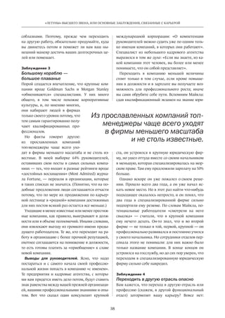 38
«ЛЕТУНЫ» ВЫСШЕГО ЗВЕНА, ИЛИ ОСНОВНЫЕ ЗАБЛУЖДЕНИЯ, СВЯЗАННЫЕ С КАРЬЕРОЙ
соблазнами. Поэтому, прежде чем переходить
на другую работу, обязательно продумайте, куда
вы двинетесь потом и  поможет ли вам ваш ны-
нешний маневр достичь ваших долгосрочных це-
лей или помешает.
Заблуждение 3
Большому кораблю —
большое плаванье
Порой создается впечатление, что крупные ком-
пании вроде Goldman Sachs и  Morgan Stanley
«обмениваются» специалистами. У  них много
общего, в  том числе похожие корпоративные
культуры, и, по мнению многих,
они набирают людей в  фирмах
только своего уровня потому, что
тем самым гарантированно полу-
чают квалифицированных про-
фессионалов.
Но  факты говорят другое:
из  прославленных компаний
топ-менеджеры чаще всего ухо-
дят в фирмы меньшего масштаба и не столь из-
вестные. В  моей выборке 64% руководителей,
оставивших свои посты в самых сильных компа-
ниях — тех, что входят в разные рейтинги вроде
«достойных ­восхищения» (Most Admired) журна-
ла Fortune, — перешли в  организации, которые
в таких списках не значатся. (Понятно, что на по-
добные предложения люди соглашаются отчасти
потому, что по мере их продвижения по карьер-
ной лестнице в «родной» компании достижимых
для них постов всякий раз остается все меньше.)
Уходящие в менее известные или менее престиж-
ные компании, как правило, выигрывают в долж-
ности или в объеме полномочий. Иными словами,
они извлекают выгоду из громкого имени преды-
дущего работодателя. Те же, кто переходит на ра-
боту в организацию с более прочной репутацией,
охотнее соглашаются на понижение в должности,
то есть готовы платить за «приобщение» к славе
новой компании.
Выводы для руководителей. Ясно, что надо
постараться и  с самого начала своей профессио-
нальной жизни попасть в компанию «с именем».
Те предприятия и  кадровые агентства, с  которы-
ми вам придется иметь дело потом, будут ставить
знак равенства между вашей прежней организаци-
ей, вашими профессиональными знаниями и опы-
том. Вот что сказал один консультант крупной
международной корпорации: «О  компетенции
руководителей можно судить уже по одним толь-
ко именам компаний, в которых они работают».
Специалист из  небольшого кадрового агентства
выразился в том же духе: «Если вы знаете, из ка-
кой компании этот человек, вы более или менее
понимаете, что он собой представляет».
Переходить в  компанию меньшей величины
стоит только в  том случае, если кроме повыше-
ния в должности и в зарплате вы получаете воз-
можность для профессионального роста; иначе
вы сами обрубите себе пути. Вспомним Майкла:
сдав квалификационный экзамен на звание юри-
ста, он устроился в  крупную юридическую фир-
му, но ушел оттуда вместе со своим начальником
в меньшую, которая специализировалась на мор-
ском праве. Там ему предложили зарплату на 50%
больше.
Однако вскоре он уже пожалел о своем реше-
нии. Прошло всего два года, а он уже начал ис-
кать новое место. Но в этот раз найти что-нибудь
подходящее оказалось непросто, и он понял, что
два года в  специализированной фирме сильно
подпортили ему резюме. По словам Майкла, по-
тенциальные работодатели «смотрели на  него
свысока» — считали, что в  крупной компании
ему нечего делать. Он-то знал, что и  во второй
фирме — не только в той, первой, крупной — он
профессионально развивался и постоянно учился
у своего начальника. Но сотрудники отделов пер-
сонала этого не понимали: для них важно было
только название компании. В  конце концов он
устроился на госслужбу, но до сих пор уверен, что
переходом в специализированную юридическую
фирму сильно себе навредил.
Заблуждение 4
Переходить в другую отрасль опасно
Вам кажется, что переход в другую отрасль или
профессию (скажем, в другой функциональный
отдел) затормозит вашу карьеру? Вовсе нет:
Из прославленных компаний топ-
менеджеры чаще всего уходят
в фирмы меньшего масштаба
и не столь известные.
 
