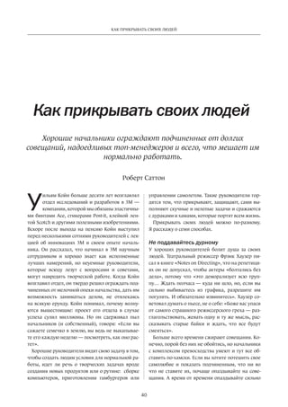 У
ильям Койн больше десяти лет возглавлял
отдел исследований и разработок в 3M —
компании, которой мы обязаны эластичны-
ми бинтами Ace, стикерами Post-it, клейкой лен-
той Scotch и другими полезными изобретениями.
Вскоре после выхода на  пенсию Койн выступил
перед несколькими сотнями руководителей с лек-
цией об  инновациях 3M и  своем опыте началь-
ника. Он рассказал, что начинал в  3M научным
сотрудником и  хорошо знает как исполненные
лучших намерений, но  неуемные руководители,
которые всюду лезут с  вопросами и  советами,
могут навредить творческой работе. Когда Койн
возглавил отдел, он твердо решил ограждать под-
чиненных от мелочной опеки начальства, дать им
возможность заниматься делом, не  отвлекаясь
на всякую ерунду. Койн понимал, почему волну-
ются вышестоящие: проект его отдела в  случае
успеха сулил миллионы. Но  он сдерживал пыл
начальников (и  собственный), говоря: «Если вы
сажаете семечко в землю, вы ведь не выкапывае-
те его каждую неделю — посмотреть, как оно рас-
тет».
Хорошие руководители видят свою задачу в том,
чтобы создать людям условия для нормальной ра-
боты, идет ли речь о творческих задачах вроде
соз­дания новых продуктов или о рутине: сборке
компьютеров, приготовлении гамбургеров или
Как прикрывать своих людей
управлении самолетом. Такие руководители гор-
дятся тем, что прикрывают, защищают, сами вы-
полняют скучные и нелепые задачи и сражаются
с дураками и хамами, которые портят всем жизнь.
Прикрывать своих людей можно по-разному.
Я расскажу о семи способах.
Не поддавайтесь дурному
У  хороших руководителей болит душа за  своих
людей. Театральный режиссер Фрэнк Хаузер пи-
сал в книге «Notes on Directing», что на репетици-
ях он не допускал, чтобы актеры «болтались без
дела», потому что «это деморали­зу­ет всю труп-
пу… Ждать ­полчаса — куда ни шло, но, если вы
сильно ­выбиваетесь из  графика, ­разрешите им
погулять. И обязательно извинитесь». Хаузер со-
ветовал думать о пьесе, не о себе: «Боже вас упаси
от самого страшного режиссерского греха — раз-
глагольствовать, жевать одну и ту же мысль, рас-
сказывать старые байки и  ждать, что все будут
смеяться».
Больше всего времени сжирают совещания. Ко-
нечно, порой без них не обойтись, но начальники
с комплек­сом превосходства умеют и тут все об-
ставить по-хамски. Если вы хотите потешить свое
самолюбие и  показать подчиненным, что ни  во
что не ставите их, почаще опаздывайте на сове-
щания. А время от времени опаздывайте сильно
Роберт Саттон
40
КАК ПРИКРЫВАТЬ СВОИХ ЛЮДЕЙ
Хорошие начальники ограждают подчиненных от долгих
совещаний, надоедливых топ-менеджеров и всего, что мешает им
нормально работать.
 