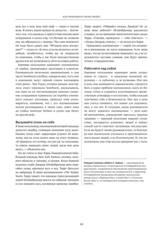 44
КАК ПРИКРЫВАТЬ СВОИХ ЛЮДЕЙ
ведь все о нем, ведь мой шеф — тиран в чистом
виде. Я понял, какой промах он допустил… Кончи-
лось тем, что однажды в присутствии восьми моих
сотрудников я сказал ему, что больше не позволю
ему так ­обращаться ­с людьми. “Вы сами виноваты!
Не надо было давать мне “М*дакам вход воспре-
щен!” — сказал я». Кстати, если вы решитесь на по-
добное, позаботьтесь, чтобы вас не  попросили
из компании, чтобы у вас были могущественные
друзья или же возможность уйти на новую работу.
Хорошие начальники защищают подчиненных
от грубых, придирчивых заказчиков и клиентов.
Руководители нескольких авиакомпаний, в  том
числе Southwest и JetBlue, говорили мне, что у них
в  компаниях ведут черный список пассажиров
«non grata». Энн Роудз, которая раньше возглав-
ляла отдел персонала Southwest, ­рассказывала,
как один из их топ-менеджеров завоевал уваже-
ние сотрудников терминала: он перебил учинив-
шего скандал пассажира, приказал тому утихо-
мириться, напомнив, что с  его подчиненными
нельзя разговаривать в  таком тоне, довел хама
до  стойки American Airlines и  купил ему билет
на другой рейс.
Вызывайте огонь на себя
Я знаю начальницу, подчиненный ­которой однажды
допустил ошибку, стоившую компании кучу денег.
­Однако, когда совет директоров устроил ей выво-
лочку, она не стала валить вину на этого человека.
«Я прикрыла его потому, что раз уж ты начальник,
то изволь защищать своих людей, когда они дали
маху», — ­объяснила она.
Так же считал и Джо Торре, бывший капитан бейс-
больной команды New York Yankees, человек, кото-
рого обожали и тренеры, и игроки. Когда бывший
владелец клуба Джордж Штайнбреннер явно пере-
гибал палку, критикуя всех и  вся, Торре бросался
на амбразуру. В своих воспоминаниях «The Yankee
Years» Торре пишет, что однажды перед решающей
игрой Штайнбреннер явился на собрание тренеров
и стал изводить всех, вспоминая прошлые ошибки.
Торре заорал: «Убирайся отсюда, Джордж! Не  за-
води моих ребятах!» Штайнбреннер рассмеялся
и вышел, но на прощание многозначительно сказал
Торре: «Смотри, проиграете — тебе отвечать». —
«Ладно, Джордж, ­отвечу», — не испугался Торре.
Прикрывать подчиненных — ­порой это неприят-
но и рискованно, но часто оправданно. Если люди
видят, что вы по-настоящему защищаете их, а не от-
делываетесь пустыми ­словами, они будут призна-
тельны и преданны вам.
Работайте над собой
Хорошие начальники защищают своих сотруд-
ников от  стресса и  ненужных волнений по-
разному — и  публично, и  за кулисами. Изо дня
в день они занимаются самоанализом, стремятся
быть в курсе проблем подчиненных, знать их бо-
левые точки и стараются культивировать друже-
ственную атмосферу в коллективе, чтобы каждый
чувствовал себя в безопасности. Изо дня в день
они учатся понимать, что важно для подчинен-
ных, а что нет. В  ситуации, когда руководители
не  могут защитить подчиненных — речь идет
об увольнениях, уменьшении зарплаты, трудных
заданиях — хороший ­начальник выразит сочув-
ствие, по­старается успокоить людей и  найдет
способ как-то смягчить негативные последствия.
Если вы будете таким руководителем, то благода-
ря вам значительно улучшатся и производитель-
ность ваших людей, и их благополучие. И, что не-
маловажно, они тоже всегда прикроют вас с тыла.
Роберт Саттон (Robert I. Sutton) — преподаватель
теории управления и инжиниринга Стэнфордского уни­
верситета; соучредитель Института проектирования
Хассо Платтнера в том же университете и директор
Стэнфордской программы венчурных технологий;
автор книги «Хороший босс, плохой босс» («Альпина
бизнес букс»), по материалам которой написана эта
статья.
 