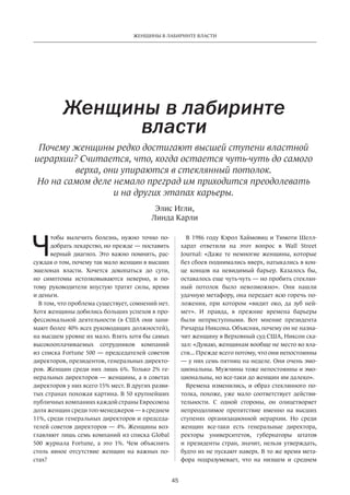 45
ЖЕНЩИНЫ В ЛАБИРИНТЕ ВЛАСТИ
Ч
тобы вылечить болезнь, нужно точно по-
добрать лекарство, но прежде — поставить
верный диагноз. Это важно помнить, рас-
суждая о том, почему так мало женщин в высших
эшелонах власти. Хочется докопаться до  сути,
но  симптомы истолковываются неверно, и  по-
тому руководители впустую тратят силы, время
и деньги.
В том, что проблема существует, сомнений нет.
Хотя женщины добились больших успехов в про-
фессиональной деятельности (в США они зани-
мают более 40% всех руководящих должностей),
на высшем уровне их мало. Взять хотя бы самых
высокооплачиваемых сотрудников компаний
из списка Fortune 500 — председателей советов
директоров, президентов, генеральных директо-
ров. Женщин среди них лишь 6%. Только 2% ге-
неральных директоров — женщины, а в советах
директоров у них всего 15% мест. В других разви-
тых странах похожая картина. В 50 крупнейших
публичных компаниях каждой страны Евросоюза
доля женщин среди топ-менеджеров — в среднем
11%, среди генеральных директоров и председа-
телей советов директоров — 4%. Женщины воз-
главляют лишь семь компаний из списка Global
500 журнала Fortune, а это 1%. Чем объяснить
столь явное отсутствие женщин на  важных по-
стах?
Женщины в лабиринте
власти
В 1986 году Кэрол Хаймовиц и Тимоти Шелл-
хардт ответили на  этот вопрос в  Wall Street
Journal: «Даже те немногие женщины, которые
без сбоев поднимались вверх, натыкались в кон-
це концов на  невидимый барьер. Казалось бы,
оставалось еще чуть-чуть — но пробить стеклян-
ный потолок было невозможно». Они нашли
удачную метафору, она передает всю горечь по-
ложения, при котором «видит око, да зуб ней-
мет». И  правда, в  прежние времена барьеры
были неприступными. Вот мнение президента
Ричарда Никсона. Объясняя, почему он не назна-
чит женщину в Верховный суд США, Никсон ска-
зал: «Думаю, женщинам вообще не место во вла-
сти... Прежде всего потому, что они непостоянны
— у них семь пятниц на неделе. Они очень эмо-
циональны. Мужчины тоже непостоянны и эмо-
циональны, но все-таки до женщин им далеко».
Времена изменились, и образ стеклянного по-
толка, похоже, уже мало соответствует действи-
тельности. С  одной стороны, он олицетворяет
непреодолимое препятствие именно на  высших
ступенях организационной иерархии. Но  среди
женщин все-таки есть генеральные директора,
ректоры университетов, губернаторы штатов
и  президенты стран, значит, нельзя утверждать,
будто их не пускают наверх. В то же время мета-
фора подразумевает, что на  низшем и  среднем
Элис Игли,
Линда Карли
Почему женщины редко достигают высшей ступени властной
иерархии? Считается, что, когда остается чуть-чуть до самого
верха, они упираются в стеклянный потолок.
Но на самом деле немало преград им приходится преодолевать
и на других этапах карьеры.
 