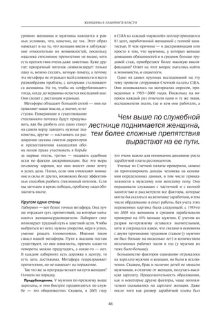 46
ЖЕНЩИНЫ В ЛАБИРИНТЕ ВЛАСТИ
уровнях женщины и  мужчины находятся в  рав-
ных условиях, что, конечно, не  так. Этот образ
намекает и на то, что женщин ввели в заблужде-
ние относительно их возможностей, поскольку
издалека стеклянное препятствие не видно, хотя
есть препят­ствия очень даже заметные. Хуже дру-
гое: прозрачный потолок символизирует только
одну и, можно сказать, вечную помеху, а потому
эта метафора не отражает всей сложности и всего
разнообразия проблем, с которыми сталкивают-
ся женщины. Не то, чтобы их «отфутболивают»
тогда, когда до вершины остается последний шаг.
Они сходят с дистанции и раньше.
Метафоры обладают большой силой — они на-
правляют наши мысли, а значит, и по-
ступки. Поверившие в существование
стеклянного потолка будут придумы-
вать, как бы разбить его: одни станут
на самом верху заводить нужные зна-
комства, другие — настаивать на рас-
ширении состава советов директоров
и  предоставлении кандидатам обо-
их полов права участвовать в борьбе
за  первые посты, третьи — подавать судебные­
иски по  фактам дискриминации. Все эти меры
­по-своему хороши, все они вносят свою лепту
в успех дела. Плохо, если они отвлекают внима-
ние и силы от других, возможно, более эффектив-
ных способов разбить стеклянный потолок. Если
мы мечтаем о ярких победах, проблему надо обо-
значить иначе.
Кругом одни стены
Лабиринт — вот более точная метафора. Она луч-
ше отражает суть препятствий, на которые наты-
каются женщины-руководители. Лабиринт сим-
волизирует трудный путь к заветной цели. Чтобы
выбраться из него, нужны упорство, вера в успех,
умение решать головоломки. Именно таков
смысл нашей метафоры. Пути к высшим постам
существуют, но они извилисты, причем какие-то
повороты можно предугадать, а какие-то — нет.
В  каждом лабиринте есть дорожка к  центру, то
есть цель достижима. Метафора подразумевает
препятствия, но не намекает на поражение.
Так что же за преграды встают на пути женщин?
Начнем по порядку.
Предубеждение. У мужчин по-прежнему выше
зар­платы, и они быстрее продвигаются по служ-
бе  — это общеизвестно. Скажем, в  2005 году
в США на каждый «мужской» доллар приходился
81 цент, заработанный женщиной с полной заня-
тостью. В чем причина — в дискриминации или
просто в  том, что мужчины, у  которых меньше
домашних обязанностей и в среднем больше тру-
довой стаж, приобретают более высокую квали-
фикацию? Ответ на этот вопрос пытались найти
и экономисты, и социологи.
Одно из  самых крупных исследований на  эту
тему провели сотрудники Счетной палаты США.
Они осно­вывались на  материалах опросов, про-
веденных в  1983—2000 годах. Поскольку на  во-
просы каждый раз отвечали одни и те же люди,
исследователи знали, где и кем они работали, а
это очень важно для понимания динамики роста
заработной платы респондентов.
Ученые из Счетной палаты проверили, можно
ли прогнозировать доходы человека на  основа-
нии ­определенных данных, в том числе принад-
лежности к  мужскому или женскому полу. Они
опрашивали служащих с  частичной и  с полной
занятостью и рассмотрели все факторы, которые
могли бы сказаться на величине заработков, в том
числе образование и опыт работы. Без учета этих
переменных картина была следующей: с 1983-го
по  2000 год женщины в  среднем зарабатывали
примерно на  44% меньше мужчин. С  учетом их
разрыв по-прежнему оставался значительным,
хотя и сокращался вдвое, что связано в основном
с двумя причинами: трудовым стажем (у мужчин
он был больше на несколько лет) и количеством
оплаченных рабочих часов в  год (у  мужчин их
тоже было больше).
Большинство факторов одинаково отражалось
на зарплате мужчин и женщин, но были и исклю-
чения. Скажем, брак и наличие детей не мешали
мужчинам, в отличие от женщин, получать высо-
кую зарплату. Продолжительность образования,
как и некоторые другие факторы, чаще положи-
тельно сказывались на  зарплате женщин. Даже
после того как размер заработной платы был
Чем выше по служебной
лестнице поднимается женщина,
тем более сложные препятствия
вырастают на ее пути.
 