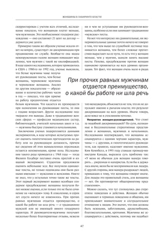 47
ЖЕНЩИНЫ В ЛАБИРИНТЕ ВЛАСТИ
скорректирован с учетом всех отличий, исследо-
вание показало, что женщинам платят меньше,
чем мужчинам. Это необъяснимое гендерное рас-
хождение — оно составляет 21 цент на доллар —
держится уже долго.
Примерно таким же образом ученые искали от-
вет на вопрос, существует ли дискриминация при
продвижении по  службе. Вообще-то она видна
невооруженным глазом: женщин повышают мед-
леннее, чем мужчин с такой же квалификацией.
В ходе одного исследования, которое проводилось
в  США с  1980-го по  1992 год, ученые выяснили,
что белые мужчины чаще получа-
ют руководящие посты, чем белые
женщины, чернокожие мужчины
и  чернокожие женщины. Анализ
по другим показателям — образо-
вание и количество рабочих часов
в  год — показал, что при приеме
на  работу предпочтение отдается
белым мужчинам. Что касается их преимуществ
при назначении на  руководящие посты, то они
с  годами возрастают. Другое исследование под-
твердило эти выводы. Даже в традиционно жен-
ских сферах — профессии медицинских сестер,
библиотекарей, учителей начальных школ и т.д.
— мужчины быстрее становятся начальниками.
Заключения ученых подкрепляются данными
экспериментов, в ходе которых испытуемых про-
сят оценить гипотетических претендентов на ра-
боту или на  руководящую должность, причем
все сведения об этих вымышленных персонажах
остаются неизменными, кроме пола. Исследова-
ния такого рода проводятся с 1968 года — тогда
Филипп Голдберг поставил очень простой и  из-
ящный эксперимент. Студентам предложили
оценить небольшие эссе. Все получили одинако-
вые тексты, но только подписаны они были раз-
ными именами — мужскими и женскими. Никто
не знал, что у остальных точно такие же тексты.
Этот первый эксперимент выявил всеобщее ген-
дерное предубеждение: женщины получали бо-
лее низкие оценки, если только это не было сочи-
нение на «женскую» тему. К сожалению, и сорок
лет спустя ничего не  изменилось. При прочих
равных мужчинам отдается преимущество, о
какой бы работе ни шла речь — о традиционно
мужской или не  имеющей явного гендерного
характера. И  руководители-мужчины получают
несколько более благоприятные отзывы, нежели
ни  в чем не  уступающие им руководители-жен-
щины, особенно если они занимают традиционно
«мужские» посты.
Но вот что интересно: ни сравнительные, ни экс-
периментальные данные почти ничего не говорят
о том, что чем выше по служебной лестнице под-
нимается женщина, тем более сложные препят-
ствия вырастают на ее пути, то есть что у женщин
меньше, чем у  мужчин, шансов занять высшие
посты. Похоже, предубеждение против женщин
одинаково проявляется на  всех уровнях органи-
зации. Тот факт, что женщин очень мало в рядах
топ-менеджеров, объясняется не тем, что их не до-
пускают именно к рычагам власти; это результат
дискриминации на  всех уровнях. Иначе говоря,
дело вовсе не в стеклянном потолке.
Неприятие женщин-руководителей. Что стоит
за подобной дискриминацией? По сути, осознан-
ные и  бессознательные стереотипные представ-
ления о женщинах, мужчинах и  начальниках.
Исследования подтверждают, что женщины ас-
социируются с  одними чертами характера, муж-
чины — с другими, и гипотетического руководи-
теля, как правило, наделяют именно мужскими.
Ким Кемпбелл, в 1993 го­ду ставшая премьер-ми-
нистром Канады, выразила суть проблемы так:
«У  меня не  обычная для женщин манера гово-
рить… уверенная и напористая. Если бы я держа-
лась иначе, меня бы не воспринимали как лидера.
С другой стороны, моя манера раздражает людей,
привыкших к тому, что женщины говорят иначе.
Для лидера это правильный стиль, для женщины
— нет. Он противоречит общепринятому пред-
ставлению».
Можно сказать, что тут столкнулись два стере-
отипа: поведения и  действия. Женщин обычно
оценивают в терминах поведения и общения, им
приписывают внимательное и  сострадательное
отношение к людям. Это значит, что они должны
быть нежными, заботливыми, дружелюбными,
благожелательными, кроткими. Мужчины же ас-
социируются с действием, поэтому им подобает
При прочих равных мужчинам
отдается преимущество,
о какой бы работе ни шла речь
 