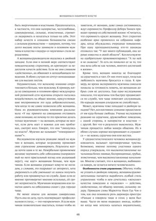 48
ЖЕНЩИНЫ В ЛАБИРИНТЕ ВЛАСТИ
быть энергичными и властными. Предполагается,
в частности, что они напористые, честолюбивые,
самоуверенные, сильные, эгоистичные, стремят-
ся лидировать и полагаться только на себя. Этот
набор качеств в  сознании большинства связан
с сильным руководством — наверное, потому, что
долго высшие посты занимали в основном муж-
чины и качест­ва «лидера» и «мужчины» стали не-
разделимы.
А женщины-руководители оказались в двойной
западне. Если они в полной мере соответствуют
поведенческому стереотипу, их критикуют за не-
достаток качеств действия. Если же они слишком
«действенны», их обвиняют в неподобающем по-
ведении. В обоих случаях их сочтут неподходящи-
ми для высших постов.
Неудивительно, что женскому влиянию сопро-
тивляются больше, чем мужскому. К примеру, ког-
да на совещаниях в головном офисе международ-
ной розничной сети мужчины открыто пытались
воздействовать на общее мнение, присутствовав-
шие воспринимали это куда доброжелательнее,
чем когда то же самое позволяли себе женщины.
Одна из  руководительниц компании рассказы-
вала: «У  нас принято на  совещаниях отстаивать
свою позицию, но почему-то это прилично делать
только мужчинам — на женщин, которые не мол-
чат, если речь идет о важных для них пробле-
мах, смотрят косо. Говорят, что они “свихнулись
на власти”. Мужчин же называют “темперамент-
ными”».
Исследователи изучали реакцию людей на муж-
чин и  женщин, которые по-разному проявляют
свое стремление доминировать. Результаты всег-
да почти одни и те же. Невербально проявляемое
желание подчинить себе собеседника (направлен-
ный на него пристальный взгляд или указующий
перст), «не  идет» женщинам больше, чем муж-
чинам. Если женщина угрожает кому-то не взгля-
дом, а словами, это подрывает ее авторитет, хотя
уверенность в себе уменьшает ее шансы получить
работу или продвинуться по службе. Даже если ее
мнение противоречит мнению остальных, ей гро-
зят неприятности. Мужчинам возражения или по-
пытки давить на собеседника сходят с рук гораздо
чаще.
Не  менее опасна для женщин самореклама.
Пусть она по делу, пусть подтверждает профессио-
нализм и статус, — это «неприлично». И если муж-
чинам по­зволительно хвастаться, только чтобы их
заметили, от женщин, даже самых состоявшихся,
ждут скромности. Профессор Дебора Таннен при-
водит пример из соб­ственной жизни: «Считается,
что скромность красит женщину. Этот стереотип
особенно ярко проявлялся на  собраниях кафе-
дры, когда обсуждались очередные повышения.
Про одну преподавательницу кто-то однажды
отозвался так: “У нее много публикаций, она хо-
рошо известна в своей области”. Коллега-мужчи-
на одобрительно прокомментировал: “А  по ней
и не скажешь”. То есть он похвалил ее за то, что
она вела себя не как человек, многого достигший
в жизни».
Кроме того, женщин никогда не  благодарят
за сердечность и такт. От них этого ждут, тогда как
любезность мужчины бросается в  глаза. К  при-
меру, во время эксперимента мужчины снискали
похвалы за готовность помочь, но женщинам до-
брых слов не досталось. Еще одно исследование
показало, что мужчины тем быстрее продвигают-
ся по службе, чем чаще помогают сослуживцам.
Но карьере женщин альтруизм не способствует.
Может, мужчины тоже попадают в двойную за-
падню? Нет, коллективное сознание предоставля-
ет им куда больше свободы. Ученые исследовали
реакцию на сердечное, дружелюбное поведение,
с  одной стороны, и  напористое и  властное —
с другой. Вот что в результате выяснилось. Муж-
чинам прощается любая манера общения. Их  в
обоих случаях хорошо воспринимают и слушают-
ся — не важно, сердечны они или жестки.
У среднестатистического человека женщина-ру-
ководитель вызывает противоречивые чувства.
Возможно, именно поэтому участники одного
опроса утверждали, что высокопоставленные на-
чальницы более лживые, беспринципные, грубые,
эгоистичные, чем высокопоставленные начальни-
ки. Многие считают, что в женщинах, выбивших-
ся наверх, не остается ничего человеческого.
Особенности стиля управления. Обычно, чтобы
не угодить в двойную ловушку, женщины-руково-
дительницы пытаются выработать особый стиль
управления: чтобы в  нем сочетались «женские»
качест­ва поведения и  «мужские» — действия,
свойственные, по общему мнению, сильному ли-
деру. Приведем слова Мариэтты Ньен Гуа Чэн о
том, как она осваивала роль дирижера оркестра:
«Раньше я говорила тише и  голос у  меня был
выше. Часто он меня подводил: иногда, особен-
но когда мне хотелось казаться внушительнее,
 