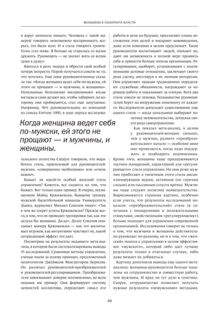 49
ЖЕНЩИНЫ В ЛАБИРИНТЕ ВЛАСТИ
я вдруг начинала пищать. Человека с  такой ма-
нерой говорить невозможно воспринимать все-
рьез, это было ясно. И я стала говорить громче.
Голос стал ниже. Я больше не старалась со всеми
дружить. Руководить — не значит жить со всеми
душа в душу».
Вжиться в роль лидера и обрести свой особый
почерк непросто. Порой получается совсем не то,
что хотелось. Еще одна руководительница сказа-
ла так: «Когда женщина ведет себя по-мужски, ей
этого не  прощают — и  мужчины, и  женщины».
Начальницы болезненно воспринимают косые
взгляды и сами делают все, чтобы лабиринт, по ко-
торому они пробираются, стал еще запутаннее.
Например, 96% руководительниц из  компаний
из списка Fortune 1000, в ходе опроса исследова-
тельского агентства Catalyst говорили, что выра-
ботать стиль, приемлемый для руководителей-
мужчин, «совершенно необходимо» или «очень
важно».
Бывает ли какой-то особый женский стиль
управления? Кажется, все сходятся на  том, что
бывает. Вот только один пример. В очерке, посвя-
щенном Майку Кржижевски, бывшему тренеру
мужской баскетбольной команды Университета
Дьюка, журналист Михаил Соколов пишет: «Так
в чем же секрет успеха Кржижевски? Прежде все-
го, в том, что он проводит тренировки так, как это
делала бы женщина. Да-да». Далее Соколов опи-
сывает манеру Кржижевски — как тот воспиты-
вает игроков, как интуитивно чувствует их, какой
потрясающий эффект это дает.
Посмотрим на  результаты недавнего мета-ана-
лиза, в котором были систематизированы выводы
45 исследований. Сравнивая методы управления,
ученые взяли за основу принцип, предложенный
политологом Джеймсом Макгрегором Бернсом.
Он различал руководителей-преобразователей
и  руководителей-регулировщиков. Преобразова-
тели завоевывают доверие подчиненных, во всем
подавая им пример. Они формируют систему
ценностей коллектива, определяют смысл его
работы и цели на будущее, предлагают планы до-
стижения этих целей и  внедряют нововведения,
даже если компания в целом преуспевает. Такие
руководители воспитывают людей, опекают их,
дают им возможность в  полной мере проявить
себя и принести больше пользы организации. Ре-
гулировщики, наоборот, устанавливают с подчи-
ненными деловые отношения, заключают своего
рода сделку, апеллируя к их личным интересам.
Они управляют людьми традиционно: определя-
ют служебные обязанности, награждают за  хо-
рошую работу и наказывают за плохую. Хотя два
стиля совсем не похожи, большинство руководи­
те­лей берет на вооружение понемногу от каждо-
го. Исследователи допускают существование еще
одного стиля — когда начальники выбирают по-
литику невмешательства, допуская сво-
его рода самоуправление.
Как показал мета-анализ, в  целом
у  руководителей-женщин сильнее,
чем у  мужчин, развито «преобразо-
вательское» начало — особенно явно
оно проявляется, когда надо поддер-
жать и  подбодрить подчиненных.
Кроме того, женщины чаще придерживаются
тактики поощрений, характерной для «регули-
рующего» стиля управления. Но они реже муж-
чин прибегают к типичным этого стиля дисци-
плинирующим мерам, активным (по  горячим
следам) или пассивным (спустя время). Мужчи-
ны чаще следуют политике невмешательства.
Вырисовывается странная картина, особенно
если учесть, что результаты исследований по-
казали: «преобразовательский» стиль (в  со-
четании с  поощрениями и  положительными
стимулами, свойственными «регулирующему»)
больше подходит для управления современной
организацией. Исследования говорят не только
о том, что мужчины и  женщины действитель-
но руководят по-разному, но и о том, что «жен-
ский» подход к управлению в целом эффектив-
нее «мужского», который либо дает лучшие
результаты только в  отдель­ных случаях, либо
даже мешает их добиваться.
Картину дополнили выводы еще одного мета-
анализа: женщины-руководители больше наце-
лены на сотрудничество и совместную работу,
чем мужчины. И вряд ли тут дело в генетике.
Скорее, сотрудничество позволяет получать
нужные результаты «немужскими» методами.
Когда женщина ведет себя
по-мужски, ей этого не
прощают — и мужчины, и
женщины.
 