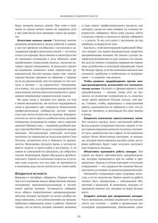 51
ЖЕНЩИНЫ В ЛАБИРИНТЕ ВЛАСТИ
будут вечером рваться домой. При этом о муж-
чинах из списка ничего такого не говорили, хотя
у них тоже были дети примерно такого же возрас-
та».
Отсутствие нужных связей. Поскольку многие
женщины разрываются между работой и домом,
у них нет времени на общение с коллегами и на-
лаживание профессиональных связей — это очень
плохо для карьеры. Ведь именно в таком будто бы
не  имеющем отношения к  делу общении люди
зарабатывают социальный капитал, значение ко-
торого трудно переоценить. В результате одного
исследования появилось такое определение ру-
ководителей, быстро идущих вверх: они «тратят
гораздо больше времени на  общение с  людьми
не из их организаций, чем отстающие от них кол-
леги, и  меньше — на  управление». Напрашива-
ется вывод, что для продвижения руководителей
связи важнее умения прилежно выполнять тради-
ционно понимаемые управленческие задачи.
Но  даже когда у  женщин есть время, но  они
в явном меньшинстве, им нелегко поддерживать
связи и расширять круг знакомств. Влиятельные
профес­сиональные сообщества состоят полно-
стью или почти полностью из мужчин. Внедрить-
ся в них не так-то просто, особенно когда деловые
отношения складываются вокруг чисто мужских
занятий. Пример тому — недавний судебный про-
цесс против Wal-Mart по делу о гендерной дискри-
минации. Топ-менеджеры компании частенько
охотились на перепелов на техасском ранчо Сэма
Уолтона, основателя сети и  бывшего ее руково-
дителя. Менеджеры среднего звена, в частности,
вместе ходили в стрип-клубы и рестораны. А на
одном из совещаний по продажам, где собрались
тысячи менеджеров, бурно обсуждался футболь-
ный матч. Одной из начальниц отдела на аттеста-
ции даже сказали, что она едва ли продвинется
в компании, ведь она не охотится и не ловит рыбу.
Внедриться во власть
Вернемся к метафоре лабиринта. Первый кирпи-
чик в его основание вносит общественное мнение,
потакающее мужчинам-начальникам и  настро-
енное против женщин. Усложняется лабиринт
из-за  общего сопротивления женщинам-руково-
дителям, которое заставляет их искать особую ма-
неру поведения, и из-за болезненной для женщин
проблемы совмещения семьи и работы. Понятно
теперь, что на место, которое занимает женщина
в  годы своего профессионального расцвета, она
попадает, сделав не один поворот на сложных пе-
рекрестках лабиринта. Мало кому удалось пойти
в нужную сторону и оказаться в центре лабиринта
— у власти. Те же, кто сошел с дистанции, не раз
ошиблись и свернули не туда.
Как быть с этой многогранной проблемой? Мно-
гие считают, что нужно законодательно запретить
дис­криминацию женщин. Но анализ случаев, ко-
торые рассматривались в суде, показал, что закона-
ми делу не помочь: гендерное неравенство порож-
дено устрой­ством и культурой корпораций. Было
бы больше проку, если бы компании оценили всю
сложность проблемы и озаботились ее искорене-
нием — а «корней» там немало.
Чтобы развеять предубеждение против жен-
щин-руководителей, разъясняйте его психологи-
ческие истоки. Осознать и сформулировать свои
предубеждения — именно этому учат на  тре-
нингах по  развитию толерантности, и, конечно,
такие уроки приносят больше пользы, чем вре-
да. Главное, чтобы, вернувшись к  повседневной
работе, руководители не забывали о том, что уз-
нали на тренинге, и воплощали бы свои знания
в жизнь.
Сократите количество присутственных часов.
Это касается прежде всего умственной работы.
Вклад каждого сотрудника оценить трудно, и тог-
да главным мерилом ценности человека становят-
ся часы, проведенные им в офисе. Если компании
найдут более объективные критерии, то женщи-
ны, которые много времени уделяют семье, но хо-
рошо работают, будут чаще получать заслужен-
ные похвалы и награды.
Объективно оценивайте работу женщин. Тем
самым вы будете противостоять предубеждени-
ям, которые проявляются при их найме и  про-
движении. Нужны и четкие критерии аттестации
сотрудников — это сдержало бы влияние бессоз-
нательных установок на решения руководителей.
Нанимайте сотрудников через кадровые агент-
ства, а не по знакомству. Прием людей на работу
должен быть прозрачным, с  публикацией объ-
явлений о вакансиях. В  компаниях, ищущих со-
трудников именно так, женщин на верху больше
всего.
Создайте условия для продвижения женщин.
Часто женщинам, которых выдвигают на высшие
посты для галочки — якобы в  организации нет
гендерной дискриминации, приписывают узкое
 