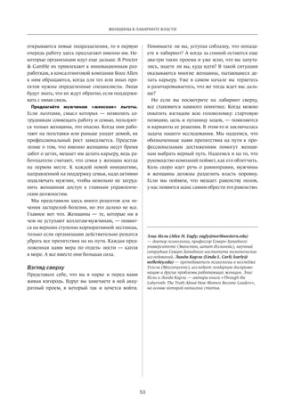 53
ЖЕНЩИНЫ В ЛАБИРИНТЕ ВЛАСТИ
открываются новые подразделения, то в первую
очередь работу здесь предлагают именно им. Не-
которые организации идут еще дальше. В Procter
& Gamble их привлекают к инновационным раз-
работкам, в консалтинговой компании Booz Allen
к ним обращаются, когда для тех или иных про-
ектов нужны определенные специалисты. Люди
будут знать, что их ждут обратно, если поддержи-
вать с ними связь.
Предлагайте мужчинам «женские» льготы.
Если льготами, смысл которых — позволить со-
трудникам совмещать работу и семью, пользуют-
ся только женщины, это опасно. Когда они рабо-
тают на полставки или раньше уходят домой, их
профессиональный рост замедляется.­Представ-
ление о том, что именно женщины несут бремя
забот о детях, мешает им делать карьеру, ведь ра-
ботодатели считают, что семья у женщин всегда
на  первом месте. К  каждой новой инициативе,
направленной на поддержку семьи, надо активно
подключать мужчин, чтобы невольно не  затруд-
нить женщинам доступ к  главным управленче-
ским должностям.
Мы представили здесь много рецептов для ле-
чения застарелой болезни, но это далеко не все.
Главное вот что. Женщины — те, которые ни  в
чем не уступают коллегам-мужчинам, — появят-
ся на верхних ступенях корпоративной лестницы,
только если организации действительно решатся
убрать все препятствия на их пути. Каждая пред-
ложенная нами мера по  отдель- ности — капля
в море. А все вместе они большая сила.
Взгляд сверху
Представьте себе, что вы в  парке и  перед вами
живая изгородь. Вдруг вы замечаете в ней акку-
ратный проем, в  который так и  хочется войти.
Понимаете ли вы, уступая соблазну, что попада-
ете в лабиринт? А когда за спиной остаются еще
два-три таких проема и уже ясно, что вы запута-
лись, знаете ли вы, куда идти? В такой ситуации
оказываются многие женщины, пытающиеся де-
лать карьеру. Уже в  самом начале вы теряетесь
и разочаровываетесь, что же тогда ждет вас даль-
ше?
Но  если вы посмотрите на  лабиринт сверху,
все становится намного понятнее. Когда можно
охватить взглядом всю головоломку: стартовую
позицию, цель и путаницу ходов, — появляются
и варианты ее решения. В этом-то и заключалась
задача нашего исследования. Мы надеемся, что
обозначенные нами препятствия на пути к про-
фессиональным достижениям помогут женщи-
нам выбрать верный путь. Надеемся и на то, что
руководство компаний поймет, как его облегчить.
Коль скоро идет речь о равноправии, мужчины
и  жен­щины должны разделить власть поровну.
Если мы поймем, что мешает равенству полов,
у нас появится шанс самим обрести это равенство.
Элис Игли (Alice H. Eagly; eagly@northwestern.edu)
— доктор психологии, профессор Северо-Западного
университета (Эванстон, штат Иллинойс), научный
сотрудник Северо-Западного института политических
исследований. Линда Карли (Linda L. Carli; lcarly@
wellesley.edu) — преподаватель психологии в колледже
Уэлсли (Массачусетс), исследует гендерную дискрими­
нацию и другие проблемы работающих женщин. Элис
Игли и Линда Карли — авторы книги «Through the
Labyrinth: The Truth About How Women Become Leaders»,
на основе которой написана статья.
 