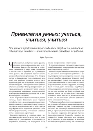 54
ПРИВИЛЕГИЯ УМНЫХ: УЧИТЬСЯ, УЧИТЬСЯ, УЧИТЬСЯ
Ч
тобы поспевать за бурным ходом времени,
компании должны развиваться, как и их со-
трудники. Казалось бы, молодые и талант-
ливые специалисты  — опора любой организации
— должны стоять на передовой, раз за разом брать
новые рубежи. Но, утверждает идеолог концеп-
ции самообучающейся организации Крис Аргирис,
именно у образованных, умных, преданных делу
людей при малейших признаках неуспеха часто
опускаются руки, они не признают свои промахи,
винят в них других, а потому не извлекают уроки из
собственных ошибок. Почему это происходит? Ар-
гирис докапывается до психологических механиз-
мов отторжения, вызывающих интеллектуальную
негибкость высококлассных специалистов, их «не-
желание» учиться на работе.
Успех на рынке все больше зависит от умения
учиться, а люди в большинстве своем не умеют
этого. Более того, в деле овладения новыми знани-
ями не слишком-то преуспевают люди, про кото-
рых говорят, что они хватают все на лету. Я имею в
виду образованных, энергичных, преданных своей
работе профессионалов, занимающих ключевые
посты в современных корпорациях.
Компании чаще всего не только не знают, с ка-
кого боку подойти к проблеме, но даже не подо-
зревают об ее существовании. И все потому, что
неправильно понимают, как люди учатся и как
Привилегия умных: учиться,
учиться, учиться
Чем умнее и профессиональнее люди, тем труднее им учиться на
собственных ошибках — и от этого сильно страдает их работа.
помочь им принимать и осваить новое.
В результате, стремясь стать, как теперь говорят,
самообучающимися организациями, они, как пра-
вило, совершают две ошибки.
Начнем с первой. Многие люди почему-то увере-
ны, что учиться значит «решать проблемы», а раз
так, то прежде всего они стараются выявлять и ис-
правлять ошибки окружающих. Устранять ошиб-
ки, конечно, нужно. Но ведь если мы считаем, что
судьба компании зависит от того, готовы ли учиться
ее руководители и рядовые сотрудники, то почему
бы им не начать с себя. Что я имею в виду? Честно
проанализировать свои поступки, осознать, что ча-
сто они сами невольно усугубляют проблемы орга-
низации, понять, как это происходит, и научиться
действовать иначе. В частности, важно увидеть: из-
за того, как они выявляют и «решают проблемы»,
порой и возникают проблемы.
Чтобы моя мысль была понятнее, я предлагаю та-
кие термины: «обучение с одинарным циклом» и
«обучение с двойным циклом». Проведу нехитрую
аналогию. Вот температура в комнате падает ниже
20°С, и термостат автоматически переключает ко-
тел на режим нагревания. Это пример обучения
с одинарным циклом. Но если бы термостат мог
спросить: «А почему, собственно, меня поставили
на 20 градусов?» и затем выяснить, не экономич-
нее ли будет обогревать комнату при какой-нибудь
Крис Аргирис
 