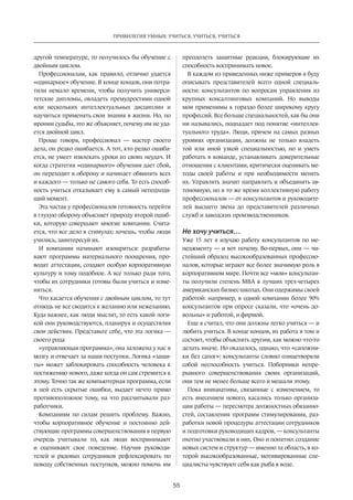 55
ПРИВИЛЕГИЯ УМНЫХ: УЧИТЬСЯ, УЧИТЬСЯ, УЧИТЬСЯ
другой температуре, то получилось бы обучение с
двойным циклом.
Профессионалам, как правило, отлично удается
«одинарное» обучение. В конце концов, они потра-
тили немало времени, чтобы получить универси-
тетские дипломы, овладеть премудростями одной
или нескольких интеллектуальных дисциплин и
научиться применять свои знания в жизни. Но, по
иронии судьбы, это же объясняет, почему им не уда-
ется двойной цикл.
Проще говоря, профессионал  — мастер своего
дела, он редко ошибается. А тот, кто редко ошиба-
ется, не умеет извлекать уроки из своих неудач. И
когда стратегия «одинарного» обучения дает сбой,
он переходит в оборону и начинает обвинять всех
и каждого — только не самого себя. То есть способ-
ность учиться отказывает ему в самый неподходя-
щий момент.
Эта частая у профессионалов готовность перейти
в глухую оборону объясняет природу второй ошиб-
ки, которую совершают многие компании. Счита-
ется, что все дело в стимулах: хочешь, чтобы люди
учились, заинтересуй их.
И компании начинают изощряться: разрабаты-
вают программы материального поощрения, про-
водят аттестации, создают особую корпоративную
культуру и тому подобное. А все только ради того,
чтобы их сотрудники готовы были учиться и изме-
няться.
Что касается обучения с двойным циклом, то тут
отнюдь не все сводится к желанию или нежеланию.
Куда важнее, как люди мыслят, то есть какой логи-
кой они руковод­ствуются, планируя и осуществляя
свои действия. Представьте себе, что эта логика —
своего рода
«управляющая программа», она заложена у нас в
мозгу и отвечает за наши поступки. Логика «защи-
ты» может заблокировать способность человека к
постижению нового, даже когда он сам стремится к
этому. Точно так же компьютерная программа, если
в ней есть скрытые ошибки, выдает нечто прямо
противоположное тому, на что рассчитывали раз-
работчики.
Компаниям по силам решить проблему. Важно,
чтобы корпоративное обучение и постоянно дей-
ствующие программы совершенствования в первую
очередь учитывали то, как люди воспринимают
и оценивают свое поведение. Научив руководи-
телей и рядовых сотрудников рефлексировать по
поводу собственных поступков, можно помочь им
преодолеть­защитные реакции, блокирующие их
способность воспринимать новое.
В каждом из приведенных ниже примеров я буду
описывать представителей всего одной специаль-
ности: консультантов по вопросам управления из
крупных консалтинговых компаний. Но выводы
мои применимы к гораздо более широкому кругу
профессий. Все больше специальностей, как бы они
ни назывались, подпадает под понятие «интеллек-
туального труда». Люди, причем на самых разных
уровнях организации, должны не только владеть
той или иной узкой специальностью, но и уметь
работать в команде, устанавливать доверительные
отношения с клиентами, критически оценивать ме-
тоды своей работы и при необходимости менять
их. Управлять значит направлять и объединять ав-
тономную, но в то же время коллективную работу
профессионалов — от консультантов и руководите-
лей высшего звена до представителей различных
служб и заводских производственников.
Не хочу учиться…
Уже 15 лет я изучаю работу консультантов по ме-
неджменту — и вот почему. Во-первых, они — чи-
стейший образец высокообразованных профессио-
налов, которые играют все более значимую роль в
корпоративном мире. Почти все «мои» консультан-
ты получили степень МВА в лучших трех-четырех
американ­ских бизнес-школах. Они одержимы своей
работой: например, в одной компании более 90%
консультантов при опросе сказали, что «очень до-
вольны» и работой, и фирмой.
Еще я считал, что они должны легко учиться — и
любить учиться. В конце концов, их работа в том и
состоит, чтобы объяснять другим, как можно что-то
делать иначе. Но оказалось, однако, что «сапожни-
ки без сапог»: консультанты словно олицетворяли
собой неспособность учиться. Поборники непре-
рывного совершенствования своих организаций,
они тем не менее больше всего и мешали этому.
Пока инициативы, связанные с изменением, то
есть внесением нового, касались только организа-
ции работы — пересмот­ра должностных обязанно-
стей, составления программ стимулирования, раз-
работки новой процедуры аттестации сотрудников
и подготовки руководящих кадров, — консультанты
охотно участ­вовали в них. Оно и понятно: создание
новых систем и структур — именно та область, в ко-
торой высокообразованные, мотивированные спе-
циалисты чувствуют себя как рыба в воде.
 