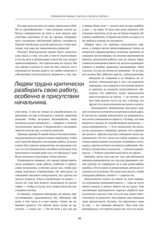 56
ПРИВИЛЕГИЯ УМНЫХ: УЧИТЬСЯ, УЧИТЬСЯ, УЧИТЬСЯ
Но едва дело касалось их самих, происходил сбой.
Не от пренебрежения — они искренне хотели до-
биться совершенства во всем и ясно видели пер-
спективы компании. И все же процесс непрерыв-
ного улучшения собственной работы стопорился.
Причем чем больше усилий прилагали к этому ком-
пании, тем чаще все заканчивалось неудачей.
Почему? Консультантам трудно было допустить
саму мысль о том, что они в чем-то недотягивают
и что их роль в организации стоило бы как следует
проанализировать. Эта перспектива их пугала. Им
так хорошо платили (к тому же они считали, что в
компании их высоко ценят), что любое сомнение в
соб­ственной состоятельности вызывало у них чув-
ство вины. А оно не только не способствовало из-
менениям, но еще и вызывало у многих защитную
реакцию. Чтобы заглушить беспокойство, люди
­начинали искать виноватых — говорить о нечетко
поставленных задачах, о безразличии и несправед-
ливости начальства, о тупости клиентов.
Приведу пример. В одной консалтинговой компа-
нии руководитель проекта созвал совещание, чтобы
всей группой обсудить последнюю работу. В целом
клиент был доволен результатом, но менеджер счи-
тал, что его подчиненные способны на большее и не
выполнили в полной мере того, что обещали. С ним
были согласны и некоторые члены группы.
Руководитель понимал, что людям трудно крити-
чески разбирать свою работу, особенно в присут­
ствии начальника, и потому сделал все, чтобы раз-
говор получился откровенным. Он пригласил на
совещание внешнего консультанта, вся группа его
знала и уважала. «Пусть понаблюдает за нами», —
сказал он. Еще всю встречу записывали на магни-
тофон — чтобы, в случае чего, можно было бы вос-
становить истину.
И наконец, открывая совещание, он просил при-
сутствовавших высказываться без обиняков обо
всем, в том числе и о нем самом. «Знаю: вы на-
верняка думаете, что против меня лучше не вы-
ступать, — сказал он. — Но об этом я вас как раз
и прошу. Ваше дело — указать мне на мои ошибки,
а мое — на ваши. И всем нам надо признать соб-
ственные недочеты. Если мы не будем открыто об-
суждать проб­лемы, то будем наступать на одни и те
же грабли и ничему не научимся».
Первую часть его призыва консультанты при-
няли, а вторую молча проигнорировали. Когда их
по­просили сформулировать основные причины не
слишком впечатляющих, по мнению руководителя
проекта, результатов работы, они их нашли. Пред-
ставители компании-клиента не желали взаимодей-
ствовать и вообще держались высокомерно: «Они
считали, что мы им ничем не поможем». Те из них,
кто должен был работать вместе с консультантами,
обходили их стороной и на вопросы не от-
вечали. «Несколько раз о том, что намечено
совещание, мы узнавали в последний момент
и, конечно, не успевали подготовиться». Вы-
ходило, что сработать лучше консультанты
просто-напросто не могли, — не потому, что
они сами делали что-то не так, а потому, что
другие то и дело вставляли им палки в колеса.
Руководитель внимательно выслушал каж-
дого и попытался ответить на критику в своей адрес.
В частности, одному консультанту не понравилось,
как он вел совещания по проекту. «Я вижу, что мои
вопросы и правда не способ­ствовали дискуссии, —
сказал руководитель. — Я не специально так делал,
но вы, насколько я понимаю, думали, что я заранее
все решил». Другой участник совещания пенял ру-
ководителю, что тот «встал по стойке смирно», как
только вышестоящий начальник потребовал отчет,
а ведь у группы не было ни минуты свободной. «Ко-
нечно, я должен был отказаться, — признал руково-
дитель. — Работы дей­ствительно было по горло».
Наконец, после того как все часа три обсуждали
промахи руководителя, он стал расспрашивать чле-
нов группы: не совершили ли и они какие-нибудь
ошибки. «Этот клиент, в конце концов, ничем не от-
личается от остальных. Что надо нам сделать, чтобы
в будущем работать лучше?» — спросил он.
Консультанты стояли на своем: во всем винова-
ты сотрудники компании-клиента — «они не хотят
ничего менять и ничего нового им не надо». Чем
настойчивее руководитель старался подвести кон-
сультантов к мысли о том, что и на них лежит ответ-
ственность за результат, тем упорнее они отрицали
свою причастность. Лучшее, что предложил один
из них,  — это «меньше обещать». Под этим под-
разумевалось, что группа делает все, что в ее силах,
Людям трудно критически
разбирать свою работу,
особенно в присутствии
начальника.
 