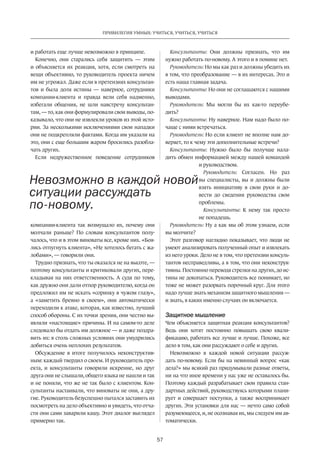 57
ПРИВИЛЕГИЯ УМНЫХ: УЧИТЬСЯ, УЧИТЬСЯ, УЧИТЬСЯ
и работать еще лучше невозможно в принципе.
Конечно, они старались себя защитить  — этим
и объясняется их реакция, хотя, если смотреть на
вещи объективно, то руководитель­­проекта ничем
им не угро­жал. Даже если в претензиях консультан-
тов и была доля истины  — наверное, сотрудники
компании-клиента и правда вели себя надменно,
избегали общения, не шли навстречу консультан-
там, — то, как они формулировали свои выводы, по-
казывало, что они не извлекли уроков из этой исто-
рии. За несколькими исключениями свои нападки
они не подкрепляли фактами. Когда им указали на
это, они с еще большим жаром бросились разобла-
чать других.
Если недружественное поведение сотрудников
компании-клиента так возмущало их, почему они
молчали раньше? По словам консультантов полу-
чалось, что и в этом виноваты все, кроме них. «Боя-
лись отпугнуть клиента», «Не хотелось бегать с жа-
лобами», — говорили они.
Трудно признать, что ты оказался не на высоте, —
поэтому консультанты и критиковали других, пере-
кладывая на них ответственность. А судя по тому,
как дружно они дали отпор руководителю, когда он
предложил им не искать «соринку в чужом глазу»,
а «заметить бревно в своем», они автоматически
переходили к атаке, которая, как извест­но, лучший
способ обороны. С их точки зрения, они честно вы-
являли «настоящие» причины. И на самом-то деле
следовало бы отдать им должное — и даже поздра-
вить их: в столь сложных условиях они умудрились
добиться очень неплохих результатов.
Обсуждение в итоге получилось неконструктив-
ным: каждый твердил о своем. И руководитель про-
екта, и консультанты говорили искренне, но друг
друга они не слышали, общего языка не нашли и так
и не поняли, что же не так было с клиентом. Кон-
сультанты настаивали, что виноваты не они, а дру-
гие. Руководитель безуспешно пытался заставить их
посмотреть на дело объективно и увидеть, что отча-
сти они сами заварили кашу. Этот диалог выглядел
примерно так.
Консультанты: Они должны признать, что им
нужно работать по-новому. А этого и в помине нет.
Руководитель: Но мы как раз и должны убедить их
в том, что преобразование — в их интересах. Это и
есть наша главная задача.
Консультанты: Но они не соглашаются с нашими
выводами.
Руководитель: Мы могли бы их как-то переубе-
дить?
Консультанты: Ну наверное. Нам надо было по-
чаще с ними встречаться.
Руководитель: Но если клиент не вполне нам до-
веряет, то к чему эти дополнительные встречи?
Консультанты: Нужно было бы получше нала-
дить обмен информацией между нашей командой
и руководством.
Руководитель: Согласен. Но раз
вы специалисты, вы и должны были
взять инициативу в свои руки и до-
вести до сведения руководства свои
проблемы.
Консультанты: К нему так просто
не попадешь.
Руководитель: Ну а как мы об этом узнаем, если
вы молчите?
Этот разговор наглядно показывает, что люди не
умеют анализировать полученный опыт и извлекать
из него уроки. Дело не в том, что претензии консуль-
тантов несправедливы, а в том, что они неконструк-
тивны. Постоянно переводя стрелки на других, до ис-
тины не докопаться. Руководитель все понимает, но
тоже не может разорвать порочный круг. Для этого
надо лучше знать механизм защитного мышления —
и знать, в каких именно случаях он включается.
Защитное мышление
Чем объясняется защитная реакция консультантов?
Ведь они хотят по­стоянно повышать свою квали-
фикацию, работать все лучше и лучше. Похоже, все
дело в том, как они рассуждают о себе и других.
Невозможно в каждой новой ситуации рассуж-
дать по-новому. Если бы на невинный вопрос «как
дела?» мы всякий раз придумывали разные ответы,
ни на что иное времени у нас уже не оставалось бы.
Поэтому каждый разрабатывает свои правила стан-
дартных дей­ствий, руководствуясь которыми плани-
рует и совершает поступки, а также воспринимает
других. Эти установки для нас — нечто само собой
разумеющееся, и, не осознавая их, мы следуем им ав-
томатически.
Невозможно в каждой новой
ситуации рассуждать
по-новому.
 