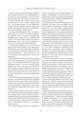 59
ПРИВИЛЕГИЯ УМНЫХ: УЧИТЬСЯ, УЧИТЬСЯ, УЧИТЬСЯ
За время своих исследований в разных организа-
циях я опросил несколько сотен начинающих кон-
сультантов. Из их слов следовало, что все они неве-
роятно высоко ставят себе планку. «На работе я сам
все время подгоняю себя, стараюсь сделать почти
невозможное»; «Я хочу не просто хорошо рабо-
тать — я хочу быть лучшим»; «Тут все трудоголики
и гении; и все они стараются прыгнуть выше своей
головы»; «Большинству из нас успех нужен как воз-
дух, и не когда-нибудь, а прямо сейчас».
Эти люди всегда сравнивают себя с самыми та-
лантливыми из своих коллег и стараются работать
все лучше. Но когда их заставляют напрямую кон-
курировать друг с другом, им это не нравится. Они
считают, что такие условия работы негуманны, и
предпочитают, чтобы их ни с кем не сравнивали —
их вполне устраивает статус гениев-одиночек.
За огромной потребностью в успехе стоит не
меньшей силы боязнь неудачи. Таких людей гнетет
чувство вины, если они не дотягивают до собствен-
ных же завышенных стандартов. «Больше всего на
свете боюсь ошибиться, — сказал один из них. — Да
и все остальные тоже, только никто в этом вам не
признается».
Чем успешнее складывалась жизнь этих умников,
тем реже случались осечки и тем реже они испы-
тывали стыд и чувство вины. Но тем острее они
переживали неудачи, тем сильнее каждый промах
выбивал их из седла и тем хуже им удавалось бо-
роться с этими эмоциями. В результате их пугала не
только вероятность неудачи, но и сама возможность
ощутить страх неудачи. Потому что они знают, что
не умеют проигрывать, а им даже тут нужно быть
первыми.
Это своего рода проклятие. Консультанты хорошо
работают, но, если им не удается взять очередную
высоту или если, как им кажется, начальство недо-
статочно горячо их хвалит, они впадают в отчаяние.
И не просто впадают, а погружаются в него с голо-
вой, бесконечно прокручивая в уме одну и ту же
ситуацию.
Среди профессионалов много людей тонкоко-
жих, которых легко вывести из душевного равнове-
сия. Если вдруг они не знают ответа на вопрос, не
понимают сразу же, что делать, то от растерянности
теряют голову. Перед клиентами они еще держатся,
а с коллегами только и говорят об этом. И что инте-
ресно, в основном ругают клиентов — все сводится
именно к этому.
Если такой ранимый человек не соответствует
своему же идеалу, он падает духом. Отчаяние, как
правило, не подавляет его психологически, но тут
же включается защитный механизм и человек окон-
чательно утрачивает способность объективно смо-
треть на вещи, а значит — учиться.
Насколько вредна подобная тонкокожесть для ор-
ганизации, лучше всего видно на примере ежегод-
ной аттестации. Эта процедура как будто нарочно
создана для того, чтобы лишать профессионалов
покоя и ввергать их в бездну отчаяния, ведь работу
каждого оценивают по неким строгим критериям.
Формальная процедура оценки может не только вы-
бить из колеи конкретного человека, но и вызвать
цепную защитную реакцию во всей организации.
Руководство одной консалтинговой компании ре-
шило изменить процедуру аттестации; оно хотело,
чтобы оценки стали объективнее и чтобы аттеста-
ция была полезна людям. Все консультанты, даже
те, кто не имел отношения к разработке новой
системы, горячо поддер­жали идею руководства,
посколь­­­ку эта система соответствовала их деклари-
руемым представлениям об объективности и спра-
ведливости. Но уже через пару лет от былого энту-
зиазма не осталось и следа.
А началось охлаждение с первых же непредвзя-
тых оценок. Руководители высшего звена выявили
шестерых консультантов, которые, по их мнению,
работали «не на уровне». Следуя духу новой систе-
мы оценки, они сделали все возможное, чтобы не
обидеть этих шестерых и помочь им исправиться. С
каждым беседовали по отдельности — столько раз
и столько времени, сколько нужно было, чтобы че-
ловек осознал причины низкой оценки и понял, как
исправиться. Но все эти старания ни к чему не при-
вели, и в конце концов всех шестерых уволили.
Когда по компании пронесся слух об этом, народ
забеспокоился. Человек десять, весьма воинственно
настроенных, явились к руковод­ству с претензиями,
и тогда генеральный директор провел два больших
собрания, чтобы люди могли на них высказать свои
опасения.
Претензии выражались самые разные. Одни го-
ворили, что работа оценивалась несправедливо, и
виной тому были субъективность и предубежден-
ность оценивающих, а также нечеткость критери-
ев. Другие подозревали, что подлинная причина
увольнения  — экономического характера и возня
вокруг аттестации нужна была, чтобы отвлечь вни-
мание людей от финансовых трудностей компании.
Кто-то настаивал, что аттестация  — в той форме,
 