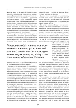 62
ПРИВИЛЕГИЯ УМНЫХ: УЧИТЬСЯ, УЧИТЬСЯ, УЧИТЬСЯ
кон­структивно, — увязать программу с реальны-
ми проблемами бизнеса. Руководители, люди за-
нятые, убедятся в плюсах нового мышления, ког-
да увидят его прямые послед­ствия — улучшение
показателей работы и своей собственной, и всей
организации. Это не произойдет в одночасье. Ру-
ководителям нужно снова и снова практиковаться
в только что обретенных навыках. Но как толь-
ко они увидят, что их новый способ мышления и
правда сказывается на результатах работы, у них
появится мощный стимул применять эти навыки
не только на тренингах, но и в жизни.
Чтобы запустить этот процесс, я пошел простым
путем: предлагал участникам тренингов разобрать
реальную ситуацию, из тех, которую руководители
пытаются разрулить либо безуспешно пытались в
прошлом. Чтобы описать такую ситуацию, много
времени не нужно — час, даже меньше. Ну а потом
ее надо основательно проанализировать.
Например, генеральный директор крупной кон-
салтинговой компании, специализирующейся на
корпоративном развитии, не знал, как прекратить
конфликты, которые возникли на почве ярост­ного
соперничества подразделений,  — их возглавляли
четверо его подчиненных. Он не только устал от ва-
лившихся ему на голову проб­лем, но и боялся, что
из-за этих конфликтов организация лишится былой
маневренности — он даже подсчитал, что они еже-
годно обходились компании в несколько сотен ты-
сяч долларов. И чем громче были споры, тем упор-
нее каждый стоял на своем.
Генеральный решил собрать руководителей под-
разделений и вместе c ними обсудить сложившуюся
ситуацию. Он заранее описал будущую встречу. По-
том взял чистый лист бумаги и разделил его попо-
лам. Справа он изложил сценарий собрания — по
репликам: что скажет он, что, скорее всего, ответят
подчиненные. Слева он перечислил те соображения
и чувства, которые, скорее всего, у него возникнут
по ходу собрания и о которых он ничего не скажет,
чтобы не помешать обсуждению.
Но намеченное совещание он уст­раивать не стал,
а вместо этого показал топ-менеджерам свой ли-
сток и представил его как бизнес-кейс. Завязался
разговор, и генеральный узнал кое-что интересное
о своих методах работы.
Все четверо оценивали беседы с ним как непло-
дотворные. Пытаясь всех примирить, он диплома-
тично делал вид, что существует общее мнение от-
носительно той или иной проблемы, хотя это было
не так. А результат получался совсем не тот, на ка-
кой рассчитывал: он хотел ободрить людей, но они
выходили из его кабинета сбитыми с толку — не по-
нимая, «что он себе думает и на чьей он стороне».
К тому же в своих попытках пресечь соперниче-
ство начальников подразделений гендиректор вел
себя непоследовательно. С
одной стороны, все время
убеждал руководителей «ду-
мать об организации в це-
лом». С другой — призывал
их действовать решительно,
скажем урезать свои бюдже-
ты, и тем самым сталкивал
их лбами в борьбе за финан-
сирование.
Наконец, гендиректор уз-
нал, что многое понимал неправильно. Поскольку
он держал при себе свои оценки и выводы, у него
не было возможности узнать, насколько они дале-
ки от истины. Более того, выяснилось еще одно об-
стоятельство: то, что он, как ему казалось, скрывал
от всех, так или иначе доходило до его подчинен-
ных  — и у них создавалось впечатление, что «он
себе на уме».
Топ-менеджеры тоже увидели себя в новом свете.
Это случилось, когда, помогая начальнику анализи-
ровать его сценарий, они взглянули на себя со сто-
роны и стали разбираться в собственных по­ступках.
Кроме того, они многое поняли, когда описали ту
же самую ситуацию со своих точек зрения. Они
осознали, что и сами часто обходили и замалчи-
вали реальные проблемы, а генеральный нередко
видел это, но ничего не говорил. Многие их оцен-
ки и предположения тоже не соответствовали дей­
ствительности, и они тоже держали их при себе.
Более того, они поняли, что напрасно «тактич-
но» скрывали свое отношение к происходящему от
гендиректора и друг от друга. В ходе обсуждения
Главное в любом начинании, при-
званном научить руководителей
высшего звена мыслить конструк-
тивно, — увязать программу с ре-
альными проблемами бизнеса.
 