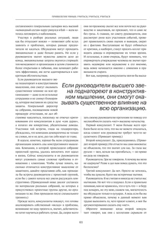 63
ПРИВИЛЕГИЯ УМНЫХ: УЧИТЬСЯ, УЧИТЬСЯ, УЧИТЬСЯ
составленного­генеральным сценария весь выс­ший
«командный состав» вдруг ринулся в бой — всем хо-
телось поговорить о наболевшем.
Участвуя в разборе реальных ситуаций, люди
как бы отпускают вожжи — позволяют себе вслух
заявлять о проблемах, которых раньше предпо-
читали не касаться. Обсуждения могут проходить
эмоционально и даже больно ранить. Но если у
руководителя хватит мужества довести дело до
конца, эмоциональные затраты окупятся сторицей:
топ-менеджмент и организация в целом становятся
более открытыми и гибкими, они начинают рабо-
тать эффективнее, им легче адаптироваться к кон­
кретным обстоятельствам.
Если руководители высшего зве-
на поднатореют в конструктивном
мышлении, они смогут оказывать
существенное влияние на всю ор-
ганизацию — даже если остальные
сотрудники и не снимут блокиров-
ку, которую выставили их средства
защиты. Генеральный директор
на собрании, посвященном новой
процедуре аттестации, не дал об-
становке накалиться, поскольку не отвечал крити-
ковавшим его консультантам в духе «сам дурак»,
а излагал им конкретные, убедительные доводы.
Участники той встречи, глядя на гендиректора,
убеждались, что компания демократична не только
на словах, но и на деле, раз так себя ведет ее глава.
В идеале, конечно, хорошо бы всем сотрудникам
организации освоить азы конструктивного мышле-
ния. Компании, в которой происходило собрание
проектной группы, удалось воплотить этот идеал
в жизнь. Сейчас консультанты и их руководители
могут улаживать самые сложные проблемы в от-
ношениях с клиентами. Чтобы лучше понять, на-
сколько отличается конструктивное мышление от
защитного, давайте представим себе, как проходи-
ла бы встреча руководителя с проектной группой,
если бы с самого начала все умели рассуждать кон-
структивно. (Приведенный ниже диалог составлен
по материалам реальных собраний, на которых я
присутствовал: проектные группы другие, но орга-
низация та же. Они проходили после специального
тренинга.)
Прежде всего, консультанты покажут, что готовы
анализировать собственный «вклад» в проблемы,
возникшие по ходу проекта и, значит, действитель-
но хотят научиться работать лучше. Да, скорее всего
они по-прежнему свалят все или почти все на руко-
водство и заказчиков, но признают, что и сами не
без греха. А главное, по совету руководителя, они
рассмотрят­роли всех участников событий, прове-
рят правильность своих оценок и выводов, сверят
их с фактами. Выступающие не будут отбиваться
от критики, а наоборот, станут просить коллег при-
водить доводы в опровержение их точки зрения.
И остальные, в свою очередь, будут понимать, что
опровергнуть утверждение человека не значит про-
явить недоверие или неуважение к его мнению,
ведь новое начинается именно с сомнения в пра-
вильности старого.
Вот как, например, консультанты могли бы выска-
зать своему руководителю претензии по поводу его
неспособности сказать «нет» высшему начальству.
Первый консультант: У меня больше всего про-
блем было из-за того, что вы не можете отказаться,
когда клиент или руководство требует чего-то не-
сусветного. (Приводит пример.)
Второй консультант: Да, присоединяюсь. (Приво-
дит второй пример.) Но отчасти мы сами виноваты:
не объяснили, что это значит для нас. За глаза вас
ругали — мол, нельзя так прогибаться, — но прямо
ни разу не говорили.
Руководитель: Зря не говорили. А почему вы меня
не одернули? Разве я дал вам повод думать, что это
бесполезно?
Третий консультант: Да нет. Просто не хотелось,
чтобы вы думали, будто мы истеричные нытики.
Руководитель: Я не считаю и никогда не считал вас
нытиками. Но вот что я подумал. Если я правильно
понимаю, вам не нравилось, что я чуть что — и беру
под козырек, но эту мою, скажем так, мягкотелость
вы обсуждали только в кулуарах. А ведь если бы вы
прямо объяснили, почему в данный момент вам
трудно выполнить то, чего просит клиент, я мог бы
аргументированно сказать ему «нет».
Обратите внимание: когда второй консуль-
тант говорит, как они с коллегами скрывали от
Если руководители высшего зве-
на поднатореют в конструктив-
ном мышлении, они смогут ока-
зывать существенное­влияние на
всю организацию­.
 