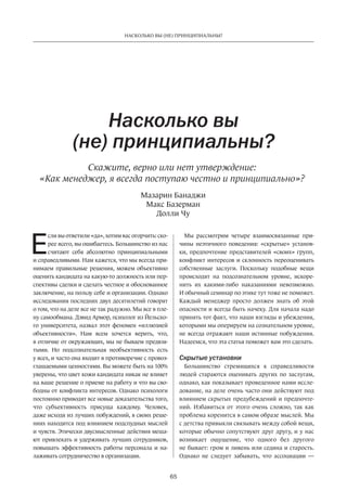 65
НАСКОЛЬКО ВЫ (НЕ) ПРИНЦИПИАЛЬНЫ?
Е
сли вы ответили «да», хотим вас огорчить: ско-
рее всего, вы ошибаетесь. Большинство из нас
считают себя абсолютно принципиальными
и справедливыми. Нам кажется, что мы всегда при-
нимаем правильные решения, можем объективно
оценить кандидата на какую-то должность или пер-
спективы сделки и сделать честное и обоснованное
заключение, на пользу себе и организации. Однако
исследования последних двух десятилетий говорят
о том, что на деле все не так радужно. Мы все в пле-
ну самообмана. Дэвид Армор, психолог из Йельско-
го университета, назвал этот феномен «иллюзией
объективности». Нам всем хочется верить, что,
в отличие от окружающих, мы не бываем предвзя-
тыми. Но  подсознательная необъективность есть
у всех, и часто она входит в противоречие с провоз-
глашаемыми ценностями. Вы можете быть на 100%
уверены, что цвет кожи кандидата никак не влияет
на ваше решение о приеме на работу и что вы сво-
бодны от конфликта интересов. Однако психологи
постоянно приводят все новые доказательства того,
что субъективность присуща каждому. Человек,
даже исходя из лучших побуждений, в своих реше-
ниях находится под влиянием подспудных мыслей
и чувств. Этически двусмысленные действия меша-
ют привлекать и удерживать лучших сотрудников,
повышать эффективность работы персонала и  на-
лаживать сотрудничество в организации.
Насколько вы
(не) принципиальны?
Скажите, верно или нет утверждение:
«Как менеджер, я всегда поступаю честно и принципиально»?
Мы рассмотрим четыре взаимосвязанные при-
чины неэтичного поведения: «скрытые» установ-
ки, предпочтение представителей «своих» групп,
конфликт интересов и склонность переоценивать
собственные заслуги. Поскольку подобные вещи
происходят на  подсознательном уровне, искоре-
нить их какими-либо наказаниями невозможно.
И обычный семинар по этике тут тоже не поможет.
Каждый менеджер просто должен знать об  этой
опасности и всегда быть начеку. Для начала надо
принять тот факт, что наши взгляды и убеждения,
которыми мы оперируем на сознательном уровне,
не всегда отражают наши истинные побуждения.
Надеемся, что эта статья поможет вам это сделать.
Скрытые установки
Большинство стремящихся к  справедливости
людей стараются оценивать других по  заслугам,
однако, как показывает проведенное нами иссле-
дование, на деле очень часто они действуют под
влиянием скрытых предубеждений и предпочте-
ний. Избавиться от  этого очень сложно, так как
проблема коренится в самом образе мыслей. Мы
с детства привыкли связывать между собой вещи,
которые обычно сопутствуют друг другу, и у нас
возникает ощущение, что одного без другого
не бывает: гром и ливень или седина и старость.
Однако не  следует забывать, что ассоциации —
Мазарин Банаджи
Макс Базерман
Долли Чу
 
