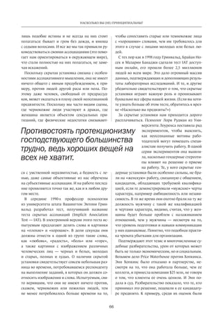 66
НАСКОЛЬКО ВЫ (НЕ) ПРИНЦИПИАЛЬНЫ?
лишь подобие истины и  не всегда на  них стоит
полагаться: бывает и  гром без дождя, и  юноша
с седыми волосами. И все же мы так привыкли ру-
ководствоваться своими ассоциациями (это помо-
гает нам ориентироваться в окружающем мире),
что стали полностью на них полагаться, не заме-
чая искажений.
Поскольку скрытая установка связана с особен-
ностями ассоциативного мышления, она не имеет
ничего общего с явным предубеждением, к при-
меру, против людей другой расы или пола. По-
этому даже человек, свободный от  предрассуд-
ков, может оказаться в плену своей неосознанной
предвзятости. Поскольку мы часто видим сцены,
где чернокожие люди участвуют в  драках, где
женщина является объектом сексуальных при-
тязаний, где физические недостатки связывают-
ся с умственной неразвитостью, а бедность с ле-
нью, даже самые объективные из  нас обречены
на субъективные ассоциации. И на работе послед-
ние проявляются точно так же, как и в любом дру-
гом месте.
В  середине 1990-х профессор психологии
из университета штата Вашингтон Энтони Грин-
вальд разработал тест, получивший название
теста скрытых ассоциаций (Implicit Association
Test — IAT). В электронной версии этого теста ис-
пытуемым предлагают делить слова и  картинки
на  «плохие» и  «хорошие». В  доли секунды они
должны отнести к  одной из  групп такие слова,
как «любовь», «радость», «боль» или «горе»,
а также картинки с  изображением различных
человеческих лиц — черных и  белых, молодых
и  старых, полных и  худых. О  наличии скрытой
установки свидетельствует совсем небольшая раз-
ница во времени, потребовавшемся респонденту
на выполнение заданий, в которых он должен со-
относить изображения и слова. Испытуемым, свя-
то верившим, что они не имеют ничего против,
скажем, чернокожих или пожилых людей, тем
не  менее потребовалось больше времени на  то,
чтобы сопоставить старые или темнокожие лица
с «хорошими» словами, чем им требовалось для
этого в случае с лицами молодых или белых лю-
дей.
С тех пор как в 1998 году Гринвальд, Брайан Но-
сек и Мазарин Банаджи сделали тест IAT доступ-
ным онлайн, его прошли более 2,5 миллионов
людей во всем мире. Это дало огромный массив
данных, подтверждающих и дополняющих резуль-
таты лабораторных исследований. И те, и другие
убедительно свидетельствуют о том, что скрытые
установки играют важную роль и  пронизывают
буквально все сферы нашей жизни. (Если вы хоти-
те узнать больше об этом тесте, обратитесь к врез-
ке «Насколько вы предвзяты?»)
За  скрытые установки нам приходится дорого
расплачиваться. Психолог Лори Рудман из  Уни-
верситета Лоуренса поставила ряд
экспериментов, чтобы выяснить,
как неосознанные мотивы рабо-
тодателей могут помешать специ-
алистам получить работу. В одной
серии экспериментов она выявля-
ла, насколько гендерные стереоти-
пы влияют на  решение о приеме
на работу. Те, у кого скрытые ген-
дерные установки были особенно сильны, не бра-
ли на «женскую» работу, связанную с общением,
кандидаток, обладающих требуемой квалифика-
цией, если те демонстрировали «мужские» черты
характера, например амбициозность или незави-
симость. В то же время они охотно брали на ту же
должность мужчину с  такой же квалификацией
и чертами характера, видимо, считая, что у жен-
щины будет больше проблем с  налаживанием
отношений, чем у  мужчины  — несмотря на  то,
что уровень подготовки и навыки коммуникации
у них одинаковые. Понятно, что подобная практи-
ка чревата убытками для организации.
Подтверждают этот тезис и многочисленные су-
дебные разбирательства, урон от которых может
быть не только экономическим, но и социальным.
Возьмем дело Price Waterhouse против Хопкинса.
Энн Хопкинс было отказано в  партнерстве, не-
смотря на  то, что она работала больше, чем ее
коллеги, и принесла компании $25 млн, не говоря
о том, что клиенты ее очень ценили. И Энн по-
дала в суд. Разбирательство показало, что те, кто
принимал это решение, подошли к ее кандидату-
ре предвзято. К примеру, среди их оценок были
Противостоять протекционизму
господствующего большинства
трудно, ведь хороших вещей на
всех не хватит.
 