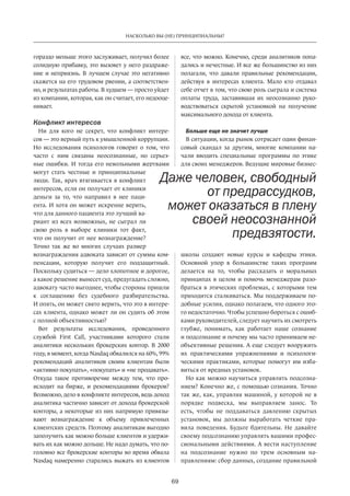 69
НАСКОЛЬКО ВЫ (НЕ) ПРИНЦИПИАЛЬНЫ?
гораздо меньше этого заслуживает, получил более
солидную прибавку, это вызовет у него раздраже-
ние и неприязнь. В лучшем случае это негативно
скажется на его трудовом рвении, а соответствен-
но, и результатах работы. В худшем — просто уйдет
из компании, которая, как он считает, его недооце-
нивает.
Конфликт интересов
Ни  для кого не  секрет, что конфликт интере-
сов — это верный путь к умышленной коррупции.
Но исследования психологов говорят о том, что
часто с  ним связаны неосознанные, но  серьез-
ные ошибки. И тогда его невольными жертвами
могут стать честные и  принципиальные
люди. Так, врач втягивается в конфликт
интересов, если он получает от клиники
деньги за  то, что направил в  нее паци-
ента. И хотя он может искренне верить,
что для данного пациента это лучший ва-
риант из всех возможных, не сыграл ли
свою роль в  выборе клиники тот факт,
что он получит от нее вознаграждение?
Точно так же во многих случаях размер
вознаграждения адвоката зависит от суммы ком-
пенсации, которую получит его подзащитный.
Поскольку судиться — дело хлопотное и дорогое,
а какое решение вынесет суд, предугадать сложно,
адвокату часто выгоднее, чтобы стороны пришли
к  соглашению без судебного разбирательства.
И опять, он может свято верить, что это в интере-
сах клиента, однако может ли он судить об этом
с полной объективностью?
Вот результаты исследования, проведенного
службой First Call, участниками которого стали
аналитики нескольких брокерских контор. В 2000
году, в момент, когда Nasdaq обвалился на 60%, 99%
рекомендаций аналитиков своим клиентам были
«активно покупать», «покупать» и «не продавать».
Откуда такое противоречие между тем, что про-
исходит на  бирже, и  рекомендациями брокеров?
Возможно, дело в конфликте интересов, ведь доход
аналитика частично зависит от дохода брокерской
конторы, а некоторые из них напрямую привязы-
вают вознаграждение к  объему привлеченных
клиентских средств. Поэтому аналитикам выгодно
заполучить как можно больше клиентов и удержи-
вать их как можно дольше. Не надо думать, что по-
головно все брокерские конторы во время обвала
Nasdaq намеренно старались выжать из клиентов
все, что можно. Конечно, среди аналитиков попа-
дались и нечестные. И все же большинство из них
полагали, что давали правильные рекомендации,
действуя в  интересах клиента. Мало кто отдавал
себе отчет в том, что свою роль сыграла и система
оплаты труда, заставившая их неосознанно руко-
водствоваться скрытой установкой на  получение
максимального дохода от клиента.
Больше еще не значит лучше
В ситуации, когда рынок сотрясает один финан-
совый скандал за  другим, многие компании на-
чали вводить специальные программы по  этике
для своих менеджеров. Ведущие мировые бизнес-
школы создают новые курсы и  кафедры этики.
Основной упор в  большинстве таких программ
делается на  то, чтобы рассказать о моральных
принципах в целом и помочь менеджерам разо-
браться в этических проблемах, с которыми тем
приходится сталкиваться. Мы поддерживаем по-
добные усилия, однако полагаем, что одного это-
го недостаточно. Чтобы успешно бороться с ошиб-
ками руководителей, следует научить их смотреть
глубже, понимать, как работает наше сознание
и подсознание и почему мы часто принимаем не-
объективные решения. А еще следует вооружить
их практическими упражнениями и  психологи-
ческими практиками, которые помогут им изба-
виться от вредных установок.
Но как можно научиться управлять подсозна-
нием? Конечно же, с помощью сознания. Точно
так же, как, управляя машиной, у которой не в
порядке подвеска, мы выправляем занос. То
есть, чтобы не  поддаваться давлению скрытых
установок, мы должны выработать четкие пра-
вила поведения. Будьте бдительны. Не  давайте
своему подсознанию управлять вашими профес-
сиональными действиями. А вести наступление
на  подсознание нужно по  трем основным на-
правлениям: сбор данных, создание правильной
Даже человек, свободный
от предрассудков,
может оказаться в плену
своей неосознанной
предвзятости.
 