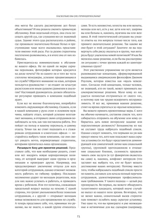 71
НАСКОЛЬКО ВЫ (НЕ) ПРИНЦИПИАЛЬНЫ?
она могла бы сделать рассмотрение дел более
объективным? И она решила сменить привычную
обстановку. Взяв недельный отпуск, она стала по-
сещать другой суд, где слушания вел ее знакомый
судья. Здание этого суда располагалось в районе,
где проживало значительно больше белых и пре-
ступниками чаще всего оказывались представи-
тели именно этой расы. Раз за разом стереотипы
постепенно развеивались, и в итоге она от них из-
бавилась.
Приглядитесь-ка повнимательнее к  обстанов-
ке вашего офиса. Не  по одной ли мерке скрое-
ны персонажи, фотографии которых красуются
на доске почета? Не из одного ли и того же теста
слеплены менеджеры, успешно продвигающиеся
по службе? Обратите внимание на язык, которым
пользуется руководство — не отдают ли зачастую
расистским или иным душком сравнения и анало-
гии? Настоящий руководитель должен обязатель-
но регулярно проводить в  компании подобный
аудит.
Если все не вполне благополучно, попробуйте
изменить окружающую обстановку. Скажем, если
в вашей компании у руля стоят в основном муж-
чины, найдите отдел, который успешно возглав-
ляет женщина, и отправьте своих сотрудников по-
наблюдать за тем, как там поставлена работа. Это
пойдет на пользу и вашему персоналу, и самому
отделу. Точно так же стоит подходить и к стажи-
ровкам сотрудников в клиентских офисах — по-
старайтесь выбрать такие компании, где они смо-
гут увидеть нечто, опровергающее стереотипы,
которыми пропиталась ваша организация.
Расширьте базу для принятия решений. Пред-
ставьте себе, что вам необходимо решить, стоит
или нет внедрять новую корпоративную поли-
тику, от  которой выиграют одни группы в  орга-
низации и  проиграют другие. Например, она
предусматривает увеличение отпуска для всех
категорий сотрудников, однако отменяет возмож-
ность работать по  гибкому графику. Последнее
несомненно ударит по молодым родителям, ведь
для них важно успевать и работать, и проводить
время с ребенком. Или это политика, снижающая
предельный возраст выхода на пенсию. С одной
стороны, это грозит увольнением более пожилым
сотрудникам, а с  другой — открывает молодым
новые возможности для продвижения по службе.
А теперь представьте себе, что, принимая это ре-
шение, вы не знаете, к какой группе относитесь
сами. То есть неизвестно, холосты вы или женаты,
молоды или нет, есть у вас дети или нет, здоровы
вы или больны и, наконец, мужчина вы или жен-
щина. В этой гипотетической ситуации вы узнае-
те ответы на эти вопросы только после того, как
примите окончательное решение. Так каково же
оно будет в этой ситуации? Захотите ли вы под-
вергнуть себя риску оказаться в группе, чьи инте-
ресы будут ущемлены новой политикой? И как бы
менялось ваше решение, если бы вы рассматрива-
ли ситуацию с точки зрения каждой из заинтере-
сованных групп?
Этот умственное упражнение по сути является
разновидностью концепции, сформулированной
выдающимся американским философом Джоном
Роулзом, которая известна как «вуаль неведе-
ния». Согласно этой концепции, только человек,
не знающий, кто он такой, может принимать вы-
соконравственные решения. Мало кому из  нас
удается полностью отстраниться от  своего «я»,
и поэтому нам так трудно искоренить несправед-
ливость. И  все же, принимая важное решение,
стоит на время спрятаться за «вуалью неведения».
Вы можете принять превентивные меры. С кого
вы обычно начинаете, составляя список тех, кого
собираетесь отправить на обучение или кому со-
бираетесь дать новое интересное задание или
перспективную должность? Большинству из  нас
не  составит труда набросать подобный список.
Однако следует помнить, что первыми на ум вам
придут имена тех, кого вам подскажет ваша скры-
тая установка (и это будут представители домини-
рующей или симпатичной лично вам социальной
группы), групповой протекционизм в  отноше-
нии социально близких, склонность преувели-
чивать свои заслуги (и тут фаворитом окажетесь
вы сами) и, наконец, конфликт интересов (что
заставит вас выбрать тех, кто не  будет мешать
достижению ваших интересов). Поэтому вместо
того, чтобы набрасывать подобный список просто
по памяти, составьте для начала полный перечень
сотрудников, удовлетворяющих профессиональ-
ным требованиям. У такого подхода — целый ряд
преимуществ. Во-первых, вы можете обнаружить
талантливого кандидата, который иначе случай-
но выпал из вашего поля зрения. Во-вторых, что
не  менее важно, сознательный вызов стереоти-
пам поможет ослабить вашу скрытую установку.
Уже одно то, что вы проиграете в уме неожидан-
ные и нетипичные для вас сценарии (например,
 