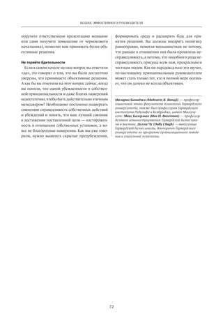 72
Кодекс эффективного руководителя
поручите ответственную презентацию женщине
или сами получите повышение от  чернокожего
начальника), позволит вам принимать более объ-
ективные решения.
Не теряйте бдительности
Если в самом начале на наш вопрос вы ответили
«да», это говорит о том, что вы были достаточно
уверены, что принимаете объективные решения.
А как бы вы ответили на этот вопрос сейчас, когда
вы поняли, что одной убежденности в собствен-
ной принципиальности и даже благих намерений
недостаточно, чтобы быть действительно этичным
менеджером? Необходимо постоянно подвергать
сомнению справедливость собственных действий
и убеждений и понять, что ваш лучший союзник
в достижении поставленной цели — насторожен-
ность в отношении собственных установок, а во-
все не благородные намерения. Как мы уже гово-
рили, нужно выявлять скрытые предубеждения,
формировать среду и  расширять базу для при-
нятия решений. Вы должны внедрять политику
равноправия, помогая меньшинствам не потому,
что раньше в отношении них была проявлена не-
справедливость, а потому, что подобного рода не-
справедливость присуща всем нам, прекрасным и
честным людям. Как ни парадоксально это звучит,
по-настоящему принципиальным руководителем
может стать только тот, кто в полной мере осозна-
ет, что он далеко не всегда объективен.
Мазарин Банаджи (Mahzarin R. Banaji) — профессор
социальной этики факультета психологии Гарвардского
университета, также был профессором Гарвардского
института Радклифа в Кембридже, штат Массачу­
сетс. Макс Базерман (Max H. Bazerman) — профессор
делового администрирования Гарвардской бизнес-шко­
лы в Бостоне. Долли Чу (Dolly Chugh) — выпускница
Гарвардской бизнес-школы, докторант Гарвардского
университета по программе организационного поведе­
ния и социальной психологии.
 