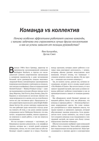 73
КОМАНДА VS КОЛЛЕКТИВ
В
начале 1980-х Билл Гринвуд, директор по
производству железнодорожной компании
Burlington Northern, и горстка его после-
дователей сломили сопротивление организации
и наперекор недовольству и  даже негодованию
большой части руководства создали многомил-
лиардный бизнес контрейлерных грузоперевозок
(перевозки контейнеров и трейлеров на специаль-
ных поездах-платформах). Одно из подразделений
Hewlett-Packard — Medical Products Group — свои-
ми выдающимися успехами обязано прежде всего
Дину Мортону, Лью Плэтту, Бену Холмсу, Дику Ол-
бердингу и нескольким их коллегам: именно эти
люди возродили его к жизни, хотя на этом бизнесе
почти все уже поставили крест. Председатель со-
вета директоров издательского дома Knight Ridder
Джим Баттен без устали повторял журналистам,
что они работают ради читателей и всегда долж-
ны помнить об этом, и так увлек своими идеями
сотрудников газеты Tallahassee Democrat, что они,
начав с исправления ошибок, многое кардиналь-
но изменили в своей работе, в чем им помогала
вся редакция.
Это все истории о командах — настоящих, до-
бивающихся высоких результатов, а не аморфных
группах, которые мы с  легкой душой называем
командами, считая, что это слово само по себе мо-
билизует людей и держит их в тонусе. Различие
Команда vs коллектив
Почему особенно эффективно работают именно команды,
с какими задачами они справляются лучше других коллективов
и как их успехи зависят от позиции руководства?
между­группами, которые умеют работать и ко-
торые лишь имитируют деятельность, — вопрос,
которому обычно уделяют незаслуженно мало
внимания. Отчасти потому, что «команда» —
слишком затертое слово (см. врезку «Не все груп-
пы — команды: как отличить команду».)
Так, во всяком случае, думали мы, начиная ис-
следование, которое легло в основу нашей книги
«The Wisdom of Teams». Мы хотели понять, от чего
зависит трудовой настрой, при каких условиях ко-
манды работают особенно плодотворно и как их
производительность зависит от позиции руковод-
ства.
Мы обнаружили некий базовый принцип ко-
мандной работы. Более того, мы убедились, что
команда и хорошая работа — «близнецы-братья»:
одно подразумевает другое. Но слово «коман-
да» употребляется в таком широком смысле, что
трудно выявить и применить принцип, который
обусловливает высокие результаты. Если руково-
дители хотят лучше понимать, где, когда и ради
чего создавать команды и как поддерживать в них
трудовой настрой, им нужно дать более точное
определение понятию «команда».
Обычно начальники одобряют идею командной
работы. Оно и понятно. Такая работа подразуме-
вает определенную систему ценностей. Люди при-
слушиваются к мнению других и  конструктивно
Йон Катценбах,
Дуглас Смит
 