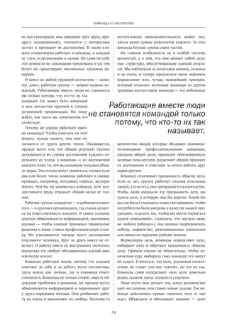 74
КОМАНДА VS КОЛЛЕКТИВ
на него реагируют, они доверяют друг другу, друг
друга поддерживают, считаются с интересами
коллег и признают их достижения. В таком кли-
мате плодотворно работает и команда, и каждый
ее член, и организация в целом. Но сами по себе
эти ценности не командами придуманы и уж тем
более не гарантируют постоянных трудовых ре-
кордов.
И вовсе не любой трудовой коллектив — коми-
тет, совет, рабочую группу — можно назвать ко-
мандой. Работающие вместе люди не становятся
ею только потому, что кто-то их так
называет. Не может быть командой
и весь коллектив крупной и сложно
устроенной организации. Но поду-
майте, как часто мы произносим это
слово всуе.
Почему же ударно работают имен-
но команды? Чтобы ответить на этот
вопрос, нужно понять, чем они от-
личаются от групп других типов. Оказывается,
прежде всего тем, что общий результат группы
складывается из суммы достижений каждого от-
дельного ее члена, а команды — из достижений
каждого плюс то, что мы называем плодами обще-
го труда. Эти плоды могут по­явиться, только если
два или более члена команды работают в связке:
проводят, например, интервью, опросы, экспери-
менты. Чем бы ни занималась команда, итог кол-
лективного труда отражает общий вклад ее чле-
нов.
Рабочие группы создаются — и добиваются мно-
гого — в крупных организациях, где ставка делает-
ся на ответственность каждого. В самых сильных
группах обмениваются информацией, мнениями,
идеями — чтобы каждый принимал правильные
решения и выше ставил профессиональную план-
ку. Но учитываются прежде всего достижения
отдельного человека. Друг за друга никто не от-
вечает. И работу никто не выстраивает поэтапно,
поскольку это требует объединенных усилий двух
или более коллег.
Команды работают иначе, потому что каждый
отвечает за себя и за работу всего коллектива,
здесь важна как личная, так и взаимная ответ-
ственность. Команды не только спорят, вместе об-
суждают проблемы и решения, но, прежде всего,
обмениваются информацией и перенимают друг
у друга передовые методы. Они разбивают рабо-
ту на этапы и выполняют их сообща. Поэтому-то
коллективная­производительность может ока-
заться выше суммы результатов каждого. То есть
команда больше суммы своих частей.
Их главная особенность не в особой системе
ценностей, а в том, что они являют собой цель-
ные структуры, обеспечивающие единый резуль-
тат. Мы наблюдали за десятками команд, сильных
и не очень, и теперь предлагаем такое черновое
определение или, лучше, важнейший принцип,
который отличает истинные команды от других
трудовых коллективов: команда — это небольшое
количество людей, которые обладают взаимодо-
полняющими профессиональными навыками,
преданы общей цели, признают обоснованность
целевых показателей, разделяют общий принцип
их достижения и отвечают за итоги работы друг
перед другом.
Команду сплачивает преданность общему делу.
Если ее нет, группа работает силами отдельных
людей, а если есть, она превращается в одно целое.
Чтобы люди ощущали эту преданность делу, им
нужна цель, в которую они бы верили. Какой бы
она ни была («находить таких поставщиков, чтобы
потребители были уверены в качестве нашей про-
дукции», «сделать так, чтобы мы могли гордиться
нашей компанией», «доказать, что научить мож-
но любого ребенка»), она должна подразумевать
победу, первенство, революционные изменения
или выход на передние рубежи знания.
Формулируя цель, команды определяют курс,
набирают силу и обретают преданность общему
делу. Причем совсем не обязательно, чтобы из-
начально курс выбирала сама команда: его могут
ей задать. Считается, что цель, указанная началь-
ством, не станет для нее «своей», но это не так.
Команды сами определяют свои цели довольно
редко, скажем, когда создаются стартапы.
Чаще всего они делают это, когда руководство
дает им задание или ставит новые задачи. Так ко-
манде действовать проще: понятно, чего от нее
ждут. Объяснить и обосновать задание — дело
Работающие вместе люди
не становятся командой только
потому, что кто-то их так
называет.
 