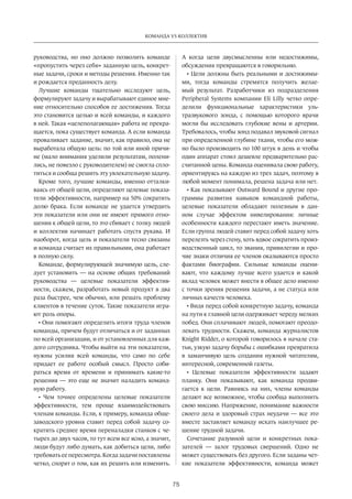 75
КОМАНДА VS КОЛЛЕКТИВ
руководства, но оно должно позволить команде
«пропустить через себя» заданную цель, конкрет-
ные задачи, сроки и методы решения. Именно так
и рождается преданность делу.
Лучшие команды тщательно исследуют цель,
формулируют задачу и вырабатывают единое мне-
ние относительно способов ее достижения. Тогда
это становится целью и всей команды, и каждого
в ней. Такая «целеполагающая» работа не прекра-
щается, пока существует команда. А если команда
проваливает задание, значит, как правило, она не
выработала общую цель: по той или иной причи-
не (мало внимания уделили результатам, полени-
лись, не повезло с руководителем) не смогла спло-
титься и сообща решить эту увлекательную задачу.
Кроме того, лучшие команды, именно отталки-
ваясь от общей цели, определяют целевые показа-
тели эффективности, например на 50% сократить
долю брака. Если команде не удается утвердить
эти показатели или они не имеют прямого отно-
шения к общей цели, то это сбивает с толку людей
и коллектив начинает работать спустя рукава. И
наоборот, когда цель и показатели тесно связаны
и команда считает их правильными, она работает
в полную силу.
Команде, формулирующей значимую цель, сле-
дует установить — на основе общих требований
руководства — целевые показатели эффектив-
ности, скажем, разработать новый продукт в два
раза быстрее, чем обычно, или решать проблему
клиентов в течение суток. Такие показатели игра-
ют роль опоры.
• Они помогают определить итоги труда членов
команды, причем будут отличаться и от заданных
по всей организации, и от установленных для каж-
дого сотрудника. Чтобы выйти на эти показатели,
нужны усилия всей команды, что само по себе
придает ее работе особый смысл. Просто соби-
раться время от времени и принимать какие-то
решения — это еще не значит наладить команд-
ную работу.
• Чем точнее определены целевые показатели
эффективности, тем проще взаимодействовать
членам команды. Если, к примеру, команда обще-
заводского уровня ставит перед собой задачу со-
кратить среднее время переналадки станков с че-
тырех до двух часов, то тут всем все ясно, а значит,
люди будут либо думать, как добиться цели, либо
требовать ее пересмотра. Когда задачи поставлены
четко, спорят о том, как их решить или изменить.
А когда цели двусмысленны или недостижимы­,
обсуждения превращаются в говорильню.
• Цели должны быть реальными и достижимы-
ми, тогда команды стремятся получить желае-
мый результат. Разработчики из подразделения
Peripheral Systems компании Eli Lilly четко опре-
делили функциональные характеристики уль-
тразвукового зонда, с помощью которого врачи
могли бы исследовать глубокие вены и  артерии.
Требовалось, чтобы зонд подавал звуковой сигнал
при определенной глубине ткани, чтобы его мож-
но было производить по 100 штук в день и чтобы
один аппарат стоил дешевле предварительно рас-
считанной цены. Команда оценивала свою работу,
ориентируясь на каждую из трех задач, поэтому в
любой момент понимала, решена задача или нет.
• Как показывают Outward Bound и другие про-
граммы развития навыков командной работы,
целевые показатели обладают полезным в дан-
ном случае эффектом нивелирования: личные
особенности каждого перестают иметь значение.
Если группа людей ставит перед собой задачу хоть
перелезть через стену, хоть вдвое сократить произ-
водственный цикл, то звания, привилегии и про-
чие знаки отличия ее членов оказываются просто
фактами биографии. Сильные команды оцени-
вают, что каждому лучше всего удается и  какой
вклад человек может внести в общее дело именно
с точки зрения решения задачи, а не статуса или
личных качеств человека.
• Видя перед собой конкретную задачу, команда
на пути к главной цели одерживает череду мелких
побед. Они сплачивают людей, помогают преодо-
левать трудности. Скажем, команда журналистов
Knight Ridder, о которой говорилось в начале ста-
тьи, узкую задачу борьбы с ошибками превратила
в  заманчивую цель создания нужной читателям,
интересной, современной газеты.
• Целевые показатели эффективности задают
планку. Они показывают, как команда продви-
гается к цели. Равняясь на них, члены команды
делают все возможное, чтобы сообща выполнить
свою миссию. Напряжение, понимание важности
своего дела и здоровый страх неудачи — все это
вместе заставляет команду искать наилучшее ре-
шение трудной задачи.
Сочетание разумной цели и конкретных пока-
зателей — залог трудовых свершений. Одно не
может существовать без другого. Если заданы чет-
кие показатели эффективности, команда может
 