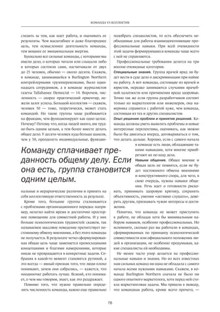 76
КОМАНДА VS КОЛЛЕКТИВ
следить за тем, как идет работа, и  оценивать ее
результаты. Чем масштабнее и даже благороднее
цель, тем осмысленнее деятельность команды,
тем мощнее ее эмоциональная энергия.
Буквально все сильные команды, с которыми мы
имели дело, о которых читали или слышали либо
в которых состояли сами, насчитывали от двух
до 25 человек, обычно — около десяти. Скажем,
в команде, занимавшейся в Burlington Northern
контрейлерными грузоперевозками, было один-
надцать сотрудников, а в команде журналистов
газеты Tallahassee Democrat — 14. Впрочем, чис-
ленность — скорее практический ориентир, не-
жели залог успеха. Большой коллектив — скажем,
человек 50 — тоже, теоретически, может стать
командой. Но такие группы чаще разбиваются
на фракции, чем функционируют как одно целое.
Почему? Потому что, когда людей много, им труд-
но быть одним целым, а тем более вместе делать
общее дело. У десяти человек куда больше шансов,
чем у 50, преодолеть индивидуальные, функцио-
нальные и иерархические различия и принять на
себя коллективную ответственность за результат.
Кроме того, большие группы сталкиваются
с проблемами организационного порядка: напри-
мер, нелегко найти время и достаточно простор-
ное помещение для совместной работы. И у них
больше психологических трудностей: скажем, так
называемое массовое поведение препятствует по-
стоянному обмену мнениями, а без этого команды
не получается. В результате четко сформулирован-
ная общая цель чаще заменяется превосходными
концепциями и благими намерениями, которые
никак не превращаются в конкретные задачи. Со-
брания в какой-то момент становятся рутиной, а
это всегда — явный признак того, что люди плохо
понимают, зачем они собрались, — кажется, что
поодиночке работать лучше. Всякий, кто понима-
ет, о чем мы говорим, знает, как это раздражает.
Помимо того, что нужно правильно опреде-
лить численность команды, важно еще правильно
подобрать­специалистов, то есть обеспечить не-
обходимые для работы взаимодополняющие про-
фессиональные навыки. При всей очевидности
этой задачи формирующиеся команды чаще всего
с ней не справляются.
Профессиональные требования делятся на три
вполне очевидные категории.
Специальные знания. Группа врачей вряд ли бу-
дет вести в суде дело о дискриминации при найме
на работу. А вот команды, состоящие из врачей и
юристов, нередко занимаются случаями врачеб-
ной халатности или причинения вреда ­здоровью.
Точно так же если группа разработчиков состоит
только из маркетологов или инженеров, она на-
верняка справится с работой хуже, чем команда,
состоящая из тех и других специалистов.
Опыт решения проблем и принятия решений. Ко-
манды должны уметь выявлять проблемы и новые
интересные перспективы, оценивать, как можно
было бы двигаться вперед, договариваться о том,
что делать дальше. Хорошо, если с самого начала
в команде есть люди, обладающие та-
кими навыками, хотя многие приоб-
ретают их по ходу дела.
Навыки общения. Общее мнение и
общая цель не появятся, если не бу-
дет постоянного обмена мнениями
и конструктивного спора, для чего, в
свою очередь, нужны навыки обще-
ния. Речь идет о готовности риско-
вать, принимать здоровую критику, сохранять
объективность, умении «активно слушать», дове-
рять другим, признавать чужие интересы и дости-
жения.
Понятно, что команда не может приступить
к  работе, не обладая хотя бы минимальным на-
бором навыков, особенно профессиональных. Но
вспомните, сколько раз вы работали в командах,
сформированных по принципу психологической
совместимости или официального положения лю-
дей в организации, не особенно продумывая, ка-
кие специалисты ей необходимы.
Не менее часто упор делается на профессио-
нальные навыки и знания. Но из всех известных
нам сильных команд ни одна не обладала с самого
начала всеми нужными навыками. Скажем, в ко-
манде Burlington Northern сначала не было ни
одного опытного маркетолога, хотя перед ней сто-
яла маркетинговая задача. Мы пришли к выводу­,
что командная работа, кроме всего прочего,  —
Команду сплачивает пре-
данность общему делу. Если
она есть, группа становится
одним целым.
 
