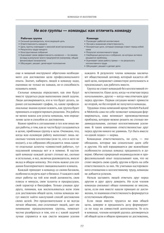 77
КОМАНДА VS КОЛЛЕКТИВ
еще и мощный инструмент обретения необходи-
мого для достижения цели профессионального
опыта. Значит, набирать людей в  команду надо,
оценивая не только их навыки, но и способность
осваивать новое.
Сильные команды определяют, как они будут
вместе трудиться ради выполнения своей задачи.
Люди договариваются, кто и что будет делать, за-
ранее согласовывают график, то, какие професси-
ональные знания нужно освоить, как группа будет
принимать и корректировать решения. Эта работа
не менее важна для успеха команды, чем опреде-
ление цели и способов ее достижения.
Важно прийти к соглашению о тех или иных ви-
дах работы, о том, как ее части будут ­складываться
в целое, приближая группу к цели. Очевидно, что,
когда всю основную работу выполняет лишь не-
сколько членов коллектива (или те, кто в него не
входит), а на собраниях обсуждаются лишь какие-
то отдельные аспекты «совместной работы», тут
подлинной команды нет и в помине. В настоя-
щей команде каждый делает столько же, сколько
и остальные, и все, включая руководителя, вносят
вклад в общую копилку. Это очень важно для соз-
дания благоприятного эмоционального климата.
Каждый приходит в команду со своим багажом,
особенно если речь идет о бизнесе. У каждого свой
опыт работы на той или иной должности, свои
плюсы и минусы, свои таланты и предрассудки,
свой характер и биография. Только узнавая друг
друга, понимая, как воспользоваться всем этим
для достижения общей цели, члены команды мо-
гут вместе найти наилучший способ достижения
своих целей. Это продолжительное и не всегда
легкое общение, оно сплачивает людей, дает им
понимание предназначения группы, помогает
честно разобраться в том, кто и с какой задачей
лучше справится и как свести воедино усилия
каждого. В результате члены команды заключа-
ют общественный договор, который касается об-
щей цели, направляет совместную деятельность и
предписывает, как работать вместе.
Группа не станет командой без коллективной от-
ветственности. Одно дело, когда «я отвечаю перед
начальником», другое — когда «мы отвечаем друг
перед другом». Первая ситуация может привести
ко второй, но без второй не получится команды.
Трудовая этика компаний вроде Hewlett-Packard
и Motorola сама по себе позволяет командам фор-
мироваться, едва возникает производственная
проблема, которую можно решить не столько ин-
дивидуальными, сколько коллективными усили-
ями. В таких компаниях ответственностью друг
перед другом никого не удивишь. Тут быть вместе
«в одной лодке» — норма.
Командная ответственность, по сути, — это
обещания, которые мы сознательно даем себе
и другим. На ней взращиваются две важнейшие
особенности сильных команд: преданность и до-
верие. Обычно природный индивидуализм и про-
фессиональный опыт подсказывают нам, что не
стоит вверять свою судьбу другим и брать на себя
ответственность за них. Не учитывая насторожен-
ного отношения к коллективному труду, команды
не добьются успехов.
Нельзя заставить людей отвечать друг перед
другом и друг другу доверять. Но если членов
команды связывает общее понимание ее миссии,
цели, если они вместе нашли принцип ее дости-
жения, то взаимная ответственность ­формируется
естественным образом.
Если люди вместе трудятся во имя общей
цели, доверие и преданность делу формируют-
ся по ходу их совместной деятельности. То есть
в команде, членам которой удалось договориться
об общей цели и общем принципе ее достижения,
Рабочая группа
•	Сильный руководитель, ясно видящий цель
•	Ответственность каждого
•	Цель группы совпадает с миссией всей организации
•	Результаты труда каждого
•	Конструктивные собрания
•	Оценивает свою эффективность косвенно — по своему
вкладу в результат всего предприятия (например, общие
финансовые показатели)
•	Обсуждает, решает, делегирует полномочия
Команда
•	Руководят работой коллективно
•	Личная и взаимная ответственность
•	Конкретные цели, которые команда ставит перед собой
сама
•	Результат коллективного труда
•	Свободные дискуссии и собрания, на которых активно
решаются проблемы
•	Оценивает свою работу прямо — по результату
коллективного труда
•	Обсуждает, решает и делает дело
Не все группы — команды: как отличить команду
 