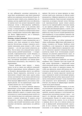 79
КОМАНДА VS КОЛЛЕКТИВ
ли они добиваются желаемых результатов, то
люди будут воспринимать саму идею командной
работы как очередную начальственную блажь. Ру-
ководство может помочь делу, совершенствуя, на-
пример, систему заработной платы или обучения,
но прежде всего оно должно предъявлять самим
командам четкие и  обоснованные требования,
а затем постоянно следить за их успехами, имея
в виду и командный дух, и эффективность. Это
значит, что надо заниматься конкретными коман-
дами и конкретными показателями эффективно-
сти. Иначе «эффективность», как и «команда»,
­превратится в фигуру речи.
Команды, которые управляют. Многие руководи-
тели любят говорить о своих подчиненных как о
команде, хотя такое название не всегда бывает
уместно. Коллективы, которые становятся насто-
ящими командами, редко думают о себе в таких
терминах — для них куда важнее результаты ра-
боты. Тем не менее стать командой могут группы
самых разных уровней организации — и подраз-
делений, и функциональных служб. Неважно, за
скольких человек отвечает группа — за тысячи
или десяток: если она курирует направление биз-
неса, постоянную программу или важную функ-
циональную деятельность, она относится к типу
управляющих.
Главная проблема таких команд — понять,
нужно ли им на самом деле работать командой.
Многие управляющие группы добиваются гораз-
до большего, функционируя просто как рабочие
группы. Важно определить, достаточно ли для
выполнения стоящей перед вами задачи суммы
личных достижений или же нужна действительно
коллективная работа. Командный принцип сулит
более высокую эффективность, но и связан с неко-
торым риском, так что управленцам следует объ-
ективно оценить все «за» и «против».
Не исключено, что членам команды придется
преодолевать естественное нежелание доверять
свою судьбу другим. Фальсификация командной
работы обходится дорого: в лучшем случае люди
отвлекаются от своих индивидуальных целей и не
хотят непонятно ради чего жертвовать своим вре-
менем и своими интересами. В худшем случае
складывается тяжелая, недоброжелательная об-
становка, при которой невозможны даже личные
трудовые достижения, характерные для рабочих
групп.
Рабочие группы — гораздо более безопасный
вариант. Им почти не нужно времени на опре-
деление своей цели, поскольку ее обычно задает
руководитель. Собрания проводятся по четко рас-
писанным вопросам. Люди получают конкретные
поручения, за которые отвечают лично. Поэтому,
если производственные задачи можно решить
просто за счет хорошей работы отдельных людей,
то, как правило, рабочие группы — более удоб-
ный и менее рискованный вариант, а значит, зате-
ваться с организацией более сложной командной
работы ни к чему. Если нет острой производствен-
ной потребности, то куда разумнее повышать эф-
фективность рабочей группы, а не мучиться, пыта-
ясь стать командой.
Однако мы считаем, что сейчас компаний, ко-
торым необходимы эффективно работающие ко-
манды, становится все больше. Особенно остро
потребность в них ощущается во время важных
реформ, когда эффективность предприятия зави-
сит от изменения трудового поведения большого
количества людей. Если топ-менеджеры создают
команды для решения управленческих задач, то
прежде всего нужно, чтобы команда ясно понима-
ла суть и цель своей деятельности.
Это — вторая серьезная проблема для команд
подобного типа. Слишком часто они путают об-
щую задачу организации с конкретной целью
своей маленькой группы, стоящей на самом верху
иерархии. Как следует из принципа команд, им,
чтобы они преуспели, нужна собственная цель —
отдельная, конкретная цель данной группы, ради
которой всем ее членам предстоит засучить ру-
кава и произвести некий коллективный продукт,
который будет больше суммы труда каждого. Если
группа менеджеров учитывает только экономиче-
ские результаты части организации, за которую
отвечает, она никогда не сформулирует экономи-
ческие цели своей команды.
При всей общности сильных команд, те из них,
что возглавляют организации, — безусловно, са-
мый трудный случай. Сложность стратегических
проблем, нехватка времени и естественный ин-
дивидуализм начальников высшего звена — все
вместе эти факторы работают против команд
топ-менеджеров. Однако это самые сильные ко-
манды. Поначалу мы думали, что их не бывает
в природе. Дело в том, что в поисках команд мы
шли за формальной организационной структу-
рой, то есть считали, что команду составляют
начальник и его прямые подчиненные. Потом
 