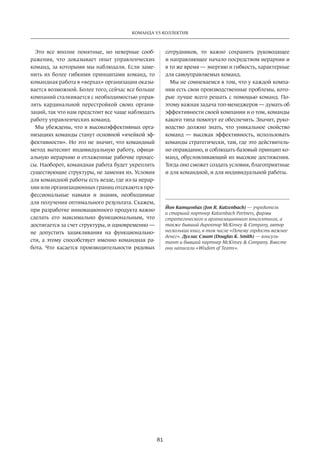 81
КОМАНДА VS КОЛЛЕКТИВ
Это все вполне понятные, но неверные сооб-
ражения, что доказывает опыт управленческих
команд, за которыми мы наблюдали. Если заме-
нить их более гибкими принципами команд, то
командная работа в «верхах» организации оказы-
вается возможной. Более того, сейчас все больше
компаний сталкивается с необходимостью управ-
лять кардинальной перестройкой своих органи-
заций, так что нам предстоит все чаще наблюдать
работу управленческих команд.
Мы убеждены, что в высокоэффективных орга-
низациях команды станут основной «ячейкой эф-
фективности». Но это не значит, что командный
метод вытеснит индивидуальную работу, офици-
альную иерархию и отлаженные рабочие процес-
сы. Наоборот, командная работа будет укреплять
существующие структуры, не заменяя их. Условия
для командной работы есть везде, где из-за иерар-
хии или организационных границ отсекаются про-
фессиональные навыки и знания, необходимые
для получения оптимального результата. Скажем,
при разработке инновационного продукта важно
сделать его максимально функциональным, что
достигается за счет структуры, и одновременно —
не допустить зацикливания на функционально-
сти, а этому способствует именно командная ра-
бота. Что касается производительности рядовых
сотрудников, то важно сохранить руководящее
и направляющее начало посредством иерархии и
в то же время — энергию и гибкость, характерные
для самоуправляемых команд.
Мы не сомневаемся в том, что у каждой компа-
нии есть свои производственные проблемы, кото-
рые лучше всего решать с помощью команд. По-
этому важная задача топ-менеджеров — думать об
эффективности своей компании и о том, команды
какого типа помогут ее обеспечить. Значит, руко-
водство должно знать, что уникальное свойство
команд — высокая эффективность, использовать
команды стратегически, там, где это действитель-
но оправданно, и соблюдать базовый принцип ко-
манд, обусловливающий их высокие достижения.
Тогда оно сможет создать условия, благоприятные
и для командной, и для индивидуальной работы.
Йон Катценбах (Jon R. Katzenbach) — учредитель
и старший партнер Katzenbach Partners, фирмы
стратегического и организационного консалтинга, а
также бывший директор McKinsey & Company, автор
неcкольких книг, в том числе «Почему гордость важнее
денег». Дуглас Смит (Douglas K. Smith) — консуль­
тант и бывший партнер McKinsey & Company. Вместе
они написали «Wisdom of Teams».
 
