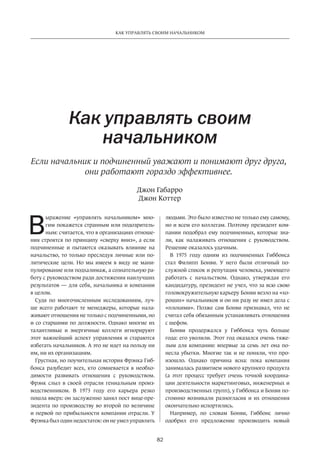 82
КАК УПРАВЛЯТЬ СВОИМ НАЧАЛЬНИКОМ
В
ыражение «управлять начальником» мно-
гим покажется странным или подозритель-
ным: считается, что в организациях отноше-
ния строятся по принципу «сверху вниз», а если
подчиненные и пытаются оказывать влияние на
начальство, то только преследуя личные или по-
литические цели. Но мы имеем в виду не мани-
пулирование или подхалимаж, а сознательную ра-
боту с руководством ради достижения наилучших
результатов — для себя, начальника и компании
в целом.
Судя по многочисленным исследованиям, луч-
ше всего работают те менеджеры, которые нала-
живают отношения не только с подчиненными, но
и со старшими по должности. Однако многие их
талантливые и энергичные коллеги игнорируют
этот важнейший аспект управления и стараются
избегать начальников. А это не идет на пользу ни
им, ни их организациям.
Грустная, но поучительная история Фрэнка Гиб-
бонса разубедит всех, кто сомневается в необхо-
димости развивать отношения с руководством.
Фрэнк слыл в своей отрасли гениальным произ-
водственником. В 1973 году его карьера резко
пошла вверх: он заслуженно занял пост вице-пре-
зидента по производству во второй по величине
и первой по прибыльности компании отрасли. У
Фрэнка был один недостаток: он не умел управлять­
Как управлять своим
начальником
Если начальник и подчиненный уважают и понимают друг друга,
они работают гораздо эффективнее.
людьми­. Это было известно не только ему самому,
но и всем его коллегам. Поэтому президент ком-
пании подобрал ему подчиненных, которые зна-
ли, как налаживать отношения с руководством.
Решение оказалось удачным.
В 1975 году одним из подчиненных Гиббонса
стал Филипп Бонви. У него были отличный по-
служной список и репутация человека, умеющего
работать с начальством. Однако, утверждая его
кандидатуру, президент не учел, что за всю свою
головокружительную карьеру Бонви везло на «хо-
роших» начальников и он ни разу не имел дела с
«плохими». Позже сам Бонви признавал, что не
считал себя обязанным устанавливать отношения
с шефом.
Бонви продержался у Гиббонса чуть больше
года: его уволили. Этот год оказался очень тяже-
лым для компании: впервые за семь лет она по-
несла убытки. Многие так и не поняли, что про-
изошло. Однако причина ясна: пока компания
занималась развитием нового крупного продукта
(а этот процесс требует очень точной координа-
ции деятельности маркетинговых, инженерных и
производственных групп), у Гиббонса и Бонви по-
стоянно возникали разногласия и их отношения
окончательно испортились.
Например, по словам Бонви, Гиббонс лично
одобрил его предложение производить новый
Джон Габарро
Джон Коттер
 