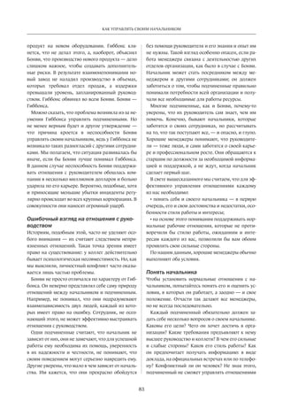 83
КАК УПРАВЛЯТЬ СВОИМ НАЧАЛЬНИКОМ
продукт­на новом оборудовании. Гиббонс кля-
нется, что не делал этого, а, наоборот, объяснял
Бонви, что производство нового продукта — дело
слишком важное, чтобы создавать дополнитель-
ные риски. В результате взаимонепонимания но-
вый завод не наладил производство в объемах,
которых требовал отдел продаж, а издержки
превышали уровень, запланированный руковод-
ством. Гиббонс обвинял во всем Бонви. Бонви —
Гиббонса.
Можно сказать, что проблема возникла из-за не-
умения Гиббонса управлять подчиненными. Но
не менее верным будет и другое утверждение —
что причина кроется в неспособности Бонви
управлять своим начальником, ведь у Гиббонса не
возникало таких разногласий с другими сотрудни-
ками. Мы полагаем, что ситуация развивалась бы
иначе, если бы Бонви лучше понимал Гиббонса.
В данном случае неспособность Бонви поддержи-
вать отношения с руководителем обошлась ком-
пании в несколько миллионов долларов и больно
ударила по его карьере. Вероятно, подобные, хотя
и приносящие меньшие убытки инциденты регу-
лярно происходят во всех крупных корпорациях. В
совокупности они наносят огромный ущерб.
Ошибочный взгляд на отношения с руко-
водством
Историям, подобным этой, часто не уделяют осо-
бого внимания — их считают следствием непри-
язненных отношений. Такая точка зрения имеет
право на существование: у коллег действительно
бывает психологическая несовместимость. Но, как
мы выяснили, личностный конфликт часто оказы-
вается лишь частью проблемы.
Бонви не просто отличался по характеру от Гиб-
бонса. Он неверно представлял себе саму природу
отношений между начальником и подчиненным.
Например, не понимал, что они подразумевают
взаимозависимость двух людей, каждый из кото-
рых имеет право на ошибку. Сотрудник, не осоз-
нающий этого, не может эффективно выстраивать
отношения с руководством.
Одни подчиненные считают, что начальник не
зависит от них, они не замечают, что для успешной
работы ему необходима их помощь, уверенность
в их надежности и честности, не понимают, что
своим поведением могут серьезно навредить ему.
Другие уверены, что мало в чем зависят от началь-
ства. Им кажется, что они прекрасно обойдутся­
без помощи руководителя и его знания и опыт им
не нужны. Такой взгляд особенно опасен, если ра-
бота менеджера связана с деятельностью других
отделов организации, как было в случае с Бонви.
Начальник может стать посредником между ме-
неджером и другими сотрудниками; он должен
заботиться о том, чтобы подчиненные правильно
понимали потребности всей организации и полу-
чали все необходимые для работы ресурсы.
Многие подчиненные, как и Бонви, почему-то
уверены, что их руководитель сам знает, чем им
помочь. Конечно, бывают начальники, которые
заботятся о своих сотрудниках, но рассчитывать
на то, что так поступают все, — и опасно, и глупо.
Хорошие менеджеры понимают, что руководите-
ли — тоже люди, и сами заботятся о своей карье-
ре и профессиональном росте. Они обращаются к
старшим по должности за необходимой информа-
цией и поддержкой, а не ждут, когда начальник
сделает первый шаг.
В свете вышесказанного мы считаем, что для эф-
фективного управления отношениями каждому
из нас необходимо:
• понять себя и своего начальника — в первую
очередь, его и свои достоинства и недостатки, осо-
бенности стиля работы и интересы;
• на основе этого понимания поддерживать нор-
мальные рабочие отношения, которые не проти-
воречили бы стилю работы, ожиданиям и инте-
ресам каждого из вас, позволили бы вам обоим
проявлять свои сильные стороны.
По нашим данным, хорошие менеджеры обычно
выполняют оба условия.
Понять начальника
Чтобы установить нормальные отношения с на-
чальником, попытайтесь понять его и оценить ус-
ловия, в которых он работает, а заодно — и свое
положение. Отчасти так делают все менеджеры,
но не всегда последовательно.
Каждый подчиненный обязательно должен за-
дать себе несколько вопросов о своем начальнике.
Каковы его цели? Чего он хочет достичь в орга-
низации? Какие требования предъявляют к нему
высшее руководство и коллеги? В чем его сильные
и слабые стороны? Каков его стиль работы? Как
он предпочитает получать информацию: в виде
доклада, на официальных встречах или по телефо-
ну? Конфликтный ли он человек? Не зная этого,
подчиненный не сможет управлять отношениями
 
