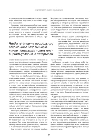 84
КАК УПРАВЛЯТЬ СВОИМ НАЧАЛЬНИКОМ
с руководителем, что неизбежно отразится на ра-
боте, приведет к ненужным разногласиям и дру-
гим сложностям.
Однажды к нам за помощью обратился высоко-
классный маркетолог. Он получил должность ви-
це-президента компании, переживавшей финан-
совые трудности и недавно купленной крупной
корпорацией. Задачу ему сформулировали так:
решить проблемы маркетинга и продаж. Пре-
зидент горел желанием поставить компанию на
ноги и поначалу дал вице-президенту карт-бланш.
Диагноз вице-президента был точным: компании
нужно увеличить рыночную долю, наладив более
эффективное управление производством. Для это-
го вице-президент изменил цены на продукцию и
запланировал больший объем производства.
После того как прибыль сократилась, а финан-
совые показатели не улучшились, президент стал
сильнее давить на нового заместителя. Тот был
уверен, что в конце концов ситуация исправится,
и потому стоял на своем. Однако по завершении
двух кварталов прибыль по-прежнему оставалась
низкой. Тогда президент взял управление на себя
и, независимо от объема производства, установил
жесткую маржу. Вице-президент решил, что ему
не дают работать, и их отношения с президентом,
чьи действия он считал ошибочными, начали пор-
титься. К сожалению, предложенная президентом
схема ценообразования тоже оказалась неудач-
ной, и к четвертому кварталу были уволены и пре-
зидент, и вице-президент.
Вице-президент считал, что глава компании хо-
чет увеличить объем продаж. Он слишком поздно
узнал, что у президента была и другая цель  —
как можно быстрее сделать бизнес прибыльным.
Не подозревал вице-президент и о том, что его
начальник был лично заинтересован в этом, по-
скольку именно он выступал за покупку компании
и от успеха дела зависела его репутация.
Вице-президент допустил три главные ошибки.­
Во-первых, он удовлетворился сведениями, кото-
рые ему предоставили. Во-вторых, стал заниматься
вопросами, по которым у него было недостаточно
информации. В-третьих, не попытался выяснить
для себя цели президента — эта ошибка привела к
самым разрушительным последствиям. В результате
его действия стали противоречить интересам главы
компании.
Менеджеры, которым удается слаженно работать
со своими начальниками, не делают та-
ких ошибок. Они стараются понять цели
руководителя, предъявляемые к нему тре-
бования, по возможности сверяют свои
оценки с мнением начальника и его окру-
жения, анализируют его поведение. Это
тем более важно делать, когда приходит
новое руководство, но самые умелые ме-
неджеры настроены на начальственную
«волну» всегда.
Необходимо учитывать стиль работы шефа, осо-
бенно нового. Президента одной компании, пред-
почитавшего демократичный, интуитивный стиль
управления, сменил организованный формалист. Он
привык работать с письменными докладами и про-
водить официальные встречи по заранее утвержден-
ной повестке дня.
Начальник одного отдела понял это и выяснил, ка-
кого рода информация нужна новому президенту и
как часто тот хотел бы ее получать. Он взял себе за
правило перед совещаниями предоставлять прези-
денту отчеты о работе своего отдела. Новый прези-
дент успевал подготовиться и проводил обсуждения
даже лучше своего более раскрепощенного предше-
ственника.
А другой руководитель так и не понял, чем новый
президент отличается от старого. По его мнению,
глава компании стремился контролировать все и вся,
и поэтому он редко направлял президенту необходи-
мую информацию, из-за чего тот не мог заранее оз-
накомиться с поставленными в повестку дня вопро-
сами: ему приходилось изучать их уже на совещании,
и на это уходила львиная доля времени. Президент
был недоволен такой работой, считал ее неэффек-
тивной. В конце концов менеджеру пришлось уйти.
Разница между двумя сотрудниками заключалась
не в их профессиональных навыках и не в умении
приспосабливаться. Просто один из них уделял боль-
ше внимания стилю работы президента и пытался
понять его цели.
Чтобы установить нормальные
отношения с начальником,
нужно попытаться понять его и
оценить условия, в которых он
 