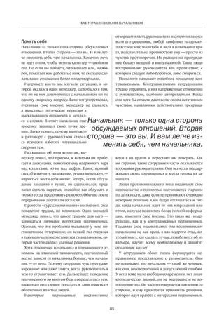 85
КАК УПРАВЛЯТЬ СВОИМ НАЧАЛЬНИКОМ
Понять себя
Начальник — только одна сторона обсуждаемых
отношений. Вторая сторона — это вы. И вам лег-
че изменить себя, чем начальника. Конечно, речь
не идет о том, чтобы менять характер — свой или
его. Но если вы поймете, что мешает или, наобо-
рот, помогает вам работать с ним, то сможете сде-
лать ваши отношения более плодотворными.
Например, как-то мы изучали ситуацию, в ко-
торой оказался один менеджер. Дело было в том,
что он не мог договориться с начальником ни по
одному спорному вопросу. Если тот упорствовал,
отстаивая свое мнение, менеджер не сдавался,
а выискивал логические неувязки в
высказываниях оппонента и цеплял-
ся к словам. В ответ начальник еще
яростнее защищал свою точку зре-
ния. Легко понять, почему менеджер
в разговоре с руководством старал-
ся всячески избегать потенциально
спорных тем.
Рассказывая об этом коллегам, ме-
неджер понял, что приемы, к которым он прибе-
гает в дискуссиях, помогают ему одерживать верх
над коллегами, но не над шефом. Единственный
способ изменить положение, решил менеджер, —
научиться вести себя иначе. Теперь, когда обсуж-
дение заходило в тупик, он сдерживался, пред-
лагал сделать перерыв, спокойно все обдумать и
только тогда продолжить разговор. Обычно после
перерыва они достигали согласия.
Провести «курс самопознания» и изменить свое
поведение трудно, но возможно. Один молодой
менеджер понял, что самое трудное для него  —
заниматься личными вопросами подчиненных.
Осознав, что эти проблемы вызывают у него ин-
стинктивное отторжение, он всякий раз старался
в таких случаях посоветоваться с начальником, ко-
торый часто находил удачные решения.
Хотя отношения начальника и подчиненного ос-
нованы на взаимной зависимости, подчиненный
все же зависит от начальника больше, чем началь-
ник — от него. Поэтому сотрудник чувствует разо-
чарование или даже злится, когда руководитель в
чем-то ограничивает его. Дальнейшее поведение
подчиненного во многом будет определяться тем,
насколько он склонен попадать в зависимость от
облеченных властью людей.
Некоторые подчиненные инстинктивно
отвергают­власть руководителя и сопротивляются
всем его решениям, любой конфликт раздувают
до вселенского масштаба и, видя в начальнике вра-
га, подсознательно противостоят ему — просто из
чувства противоречия. Их реакция на принужде-
ние бывает мощной и импульсивной. Такие люди
воспринимают руководителя как препятствие, с
которым следует либо бороться, либо смириться.
Психологи называют подобное поведение кон-
трзависимым. Контрзависимыми сотрудниками
трудно управлять, у них напряженные отношения
с руководством, особенно авторитарным. Когда
они хотя бы отчасти дают волю своим негативным
чувствам, начальники действительно превраща-
ются в их врагов и перестают им доверять. Как
ни странно, такие сотрудники часто оказываются
хорошими руководителями. Они всячески поддер-
живают своих подчиненных и всегда готовы их за-
щищать.
Люди противоположного типа подавляют свое
недовольство и полностью подчиняются старшим
по должности, даже если те принимают очевидно
неверное решение. Они будут соглашаться и тог-
да, когда начальник ждет от них возражений или
готов, в случае появления более полной информа-
ции, изменить свое мнение. Это такая же гипер-
реакция, как и у контрзависимых подчиненных.
Подавляя свое недовольство, они воспринимают
начальника не как врага, а как мудрого отца, ко-
торый знает, как сделать лучше, позаботится об их
карьере, научит всему необходимому и защитит
от нападок коллег.
У сотрудников обоих типов формируется не-
правильное представление о руководителе. Они
не понимают, что начальник — такой же человек,
как они, несовершенный и допускающий ошибки.
У него тоже мало свободного времени и нет энци-
клопедических знаний, он не экстрасенс и не во-
площение зла. Он часто подвергается давлению со
стороны, и ему приходится принимать решения,
которые идут вразрез с интересами подчиненных.
Начальник — только одна сторона
обсуждаемых отношений. Вторая
сторона — это вы. И вам легче из-
менить себя, чем начальника.
 