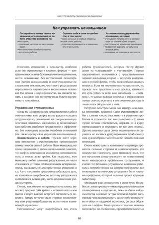 86
КАК УПРАВЛЯТЬ СВОИМ НАЧАЛЬНИКОМ
Изменить отношение к начальству, особенно
если оно проявляется в крайних формах  — кон-
трзависимости или безоговорочного подчинения,
почти невозможно без интенсивной психотера-
пии (теория психоанализа и многочисленные ис-
следования показывают, что такого рода реакции
определяются характером и воспитанием челове-
ка). Но, помня о двух крайностях, вы сможете по-
нять, к какой из них тяготеете и как будете воспри-
нимать начальника.
Управление отношениями
Когда вы составите ясное представление о себе и
о начальнике, вам, скорее всего, удастся наладить
сотрудничество, основанное на совершенно опре-
деленных взаимных ожиданиях и позволяющее
вам работать наиболее продуктивно и эффектив-
но. Вот некоторые аспекты подобных отношений
(см. также врезку «Как управлять начальником»).
Совместимость в работе. Прежде всего хоро-
шие отношения с руководителем предполагают
совместимость стилей работы. Один менеджер, не-
плохо ладивший со своим начальником, заметил,
что шеф на совещаниях становится невниматель-
ным, а иногда даже грубит. Как оказалось, этот
менеджер любил длинные рассуждения, он часто
отклонялся от темы, чтобы изложить историю во-
проса, рассказать об альтернативных решениях и
т.д. А его начальник предпочитал обсуждать дела,
не вдаваясь в подробности, поэтому раздражался
и отвлекался всякий раз, когда подчиненный ухо-
дил в сторону.
Поняв, что именно не нравится начальнику, ме-
неджер приучил себя кратко и четко излагать свои
мысли и перед каждой встречей составлять ее по-
вестку. Теперь встречи стали гораздо плодотвор-
нее и их участники больше не испытывали взаим-
ного раздражения.
Подчиненные могут подстроиться под стиль
работы­руководителей, которых Питер Друкер
делит на «слушателей» и «читателей». Первые
предпочитают знакомиться с представленными
заранее докладами, вторые — получать информа-
цию в устной форме, чтобы можно было задавать
вопросы. Если вы подчиняетесь «слушателю», то,
прежде чем представить ему доклад, изложите
его суть устно. А если ваш начальник  — «чита-
тель», то самые важные вопросы и предложения
лучше сначала осветить в письменном докладе и
лишь затем обсудить их с ним.
Нетрудно подстроиться и под манеру начальни-
ка принимать решения. Одни руководители лю-
бят с самого начала участвовать в решении про-
блемы и стремятся все контролировать (с ними
лучше почаще советоваться, держать их в курсе
происходящего и посвящать во все свои планы).
Другие поручают дела своим подчиненным и ста-
раются не касаться урегулирования проблемы (к
ним нужно обращаться только по самым сложным
вопросам).
Очень важно давать возможность партнеру про-
являть сильные стороны и компенсировать его
недостатки. Например, один менеджер знал, что
его начальник (вице-президент по технологиям)
мало интересуется проблемами сотрудников, и
считал это большим упущением: компания рабо-
тала с потребителями на контрактной основе, все
инженеры и технические сотрудники были члена-
ми профсоюза, который недавно провел крупную
забастовку.
Менеджер взял инициативу в свои руки. Он ра-
ботал с вице-президентом и сотрудниками отделов
планирования и персонала, пока не были найде-
ны ответы на самые острые вопросы. Кроме того,
прежде чем реализовывать какие-либо инициати-
вы в области кадровой политики, он стал обсуж-
дать их с шефом. Вице-президент оценил помощь
менеджера: по его мнению, производительность­и
Как управлять начальником
Постарайтесь понять своего на-
чальника, его положение на ра-
боте. Обратите внимание на:
• его цели;
• давление, которое на него оказы-
вают;
• его сильные и слабые стороны;
• его стиль работы.
Оцените себя и свои потребно-
сти, в том числе:
• свои сильные и слабые стороны;
• свой стиль работы;
• предрасположенность к зависимо-
сти от сильного.
Установите и поддерживайте
отношения, которые:
• учитывают потребности и согласу-
ются со стилем обеих сторон;
• построены на взаимных ожиданиях;
• позволяют держать начальника
в курсе дела;
• основаны на доверии и честности;
 