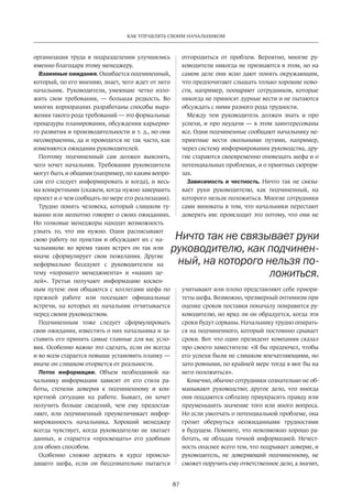 87
КАК УПРАВЛЯТЬ СВОИМ НАЧАЛЬНИКОМ
организация труда в подразделении улучшились
именно благодаря этому менеджеру.
Взаимные ожидания. Ошибается подчиненный,
который, по его мнению, знает, чего ждет от него
начальник. Руководители, умеющие четко изло-
жить свои требования,  — большая редкость. Во
многих корпорациях разработаны способы выра-
жения такого рода требований — это формальные
процедуры планирования, обсуждения карьерно-
го развития и производительности и т. д., но они
несовершенны, да и проводятся не так часто, как
изменяются ожидания руководителей.
Поэтому подчиненный сам должен выяснять,
чего хочет начальник. Требования руководителя
могут быть и общими (например, по каким вопро-
сам его следует информировать и когда), и весь-
ма конкретными (скажем, когда нужно завершить
проект и о чем сообщать по мере его реализации).
Трудно понять человека, который слишком ту-
манно или неохотно говорит о своих ожиданиях.
Но толковые менеджеры находят возможность
узнать то, что им нужно. Одни расписывают
свою работу по пунктам и обсуждают их с на-
чальником: во время таких встреч он так или
иначе сформулирует свои пожелания. Другие
неформально беседуют с руководителем на
тему «хорошего менеджмента» и «наших це-
лей». Третьи получают информацию косвен-
ным путем: они общаются с коллегами шефа по
прежней работе или посещают официальные
встречи, на которых их начальник отчитывается
перед своим руководством.
Подчиненным тоже следует сформулировать
свои ожидания, известить о них начальника и за-
ставить его принять самые главные для вас усло-
вия. Особенно важно это сделать, если он всегда
и во всем старается повыше установить планку —
иначе он слишком оторвется от реальности.
Поток информации. Объем необходимой на-
чальнику информации зависит от его стиля ра-
боты, степени доверия к подчиненному и кон-
кретной ситуации на работе. Бывает, он хочет
получить больше сведений, чем ему предостав-
ляют, или подчиненный преувеличивает инфор-
мированность начальника. Хороший менеджер
всегда чувствует, когда руководителю не хватает
данных, и старается «просвещать» его удобным
для обоих способом.
Особенно сложно держать в курсе происхо-
дящего шефа, если он бессознательно пытается
отгородиться­от проблем. Вероятно, многие ру-
ководители никогда не признаются в этом, но на
самом деле они ясно дают понять окружающим,
что предпочитают слышать только хорошие ново-
сти, например, поощряют сотрудников, которые
никогда не приносят дурные вести и не пытаются
обсуждать с ними разного рода трудности.
Между тем руководитель должен знать и про
успехи, и про неудачи — в этом заинтересованы
все. Одни подчиненные сообщают начальнику не-
приятные вести окольными путями, например,
через систему информирования руководства, дру-
гие стараются своевременно оповещать шефа и о
потенциальных проблемах, и о приятных сюрпри-
зах.
Зависимость и честность. Ничто так не связы-
вает руки руководителю, как подчиненный, на
которого нельзя положиться. Многие сотрудники
сами виноваты в том, что начальники перестают
доверять им: происходит это потому, что они не
учитывают или плохо представляют себе приори-
теты шефа. Возможно, чрезмерный оптимизм при
оценке сроков поставки поначалу понравится ру-
ководителю, но вряд ли он обрадуется, когда эти
сроки будут сорваны. Начальнику трудно опирать-
ся на подчиненного, который постоянно срывает
сроки. Вот что один президент компании сказал
про своего заместителя: «Я бы предпочел, чтобы
его успехи были не слишком впечатляющими, но
зато ровными, по крайней мере тогда я мог бы на
него положиться».
Конечно, обычно сотрудники сознательно не об-
манывают руководство; другое дело, что иногда
они поддаются соблазну приукрасить правду или
преуменьшить значение того или иного вопроса.
Но если умолчать о потенциальной проблеме, она
грозит обернуться неожиданными трудностями
в будущем. Помните, что невозможно хорошо ра-
ботать, не обладая точной информацией. Нечест-
ность опаснее всего тем, что подрывает доверие, и
руководитель, не доверяющий подчиненному, не
сможет поручить ему ответственное дело, а значит,
Ничто так не связывает руки
руководителю, как подчинен-
ный, на которого нельзя по-
ложиться.
 