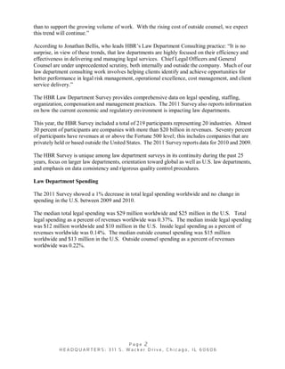 than to support the growing volume of work. With the rising cost of outside counsel, we expect
this trend will continue.”

According to Jonathan Bellis, who leads HBR’s Law Department Consulting practice: “It is no
surprise, in view of these trends, that law departments are highly focused on their efficiency and
effectiveness in delivering and managing legal services. Chief Legal Officers and General
Counsel are under unprecedented scrutiny, both internally and outside the company. Much of our
law department consulting work involves helping clients identify and achieve opportunities for
better performance in legal risk management, operational excellence, cost management, and client
service delivery.”

The HBR Law Department Survey provides comprehensive data on legal spending, staffing,
organization, compensation and management practices. The 2011 Survey also reports information
on how the current economic and regulatory environment is impacting law departments.

This year, the HBR Survey included a total of 219 participants representing 20 industries. Almost
30 percent of participants are companies with more than $20 billion in revenues. Seventy percent
of participants have revenues at or above the Fortune 500 level; this includes companies that are
privately held or based outside the United States. The 2011 Survey reports data for 2010 and 2009.

The HBR Survey is unique among law department surveys in its continuity during the past 25
years, focus on larger law departments, orientation toward global as well as U.S. law departments,
and emphasis on data consistency and rigorous quality control procedures.

Law Department Spending

The 2011 Survey showed a 1% decrease in total legal spending worldwide and no change in
spending in the U.S. between 2009 and 2010.

The median total legal spending was $29 million worldwide and $25 million in the U.S. Total
legal spending as a percent of revenues worldwide was 0.37%. The median inside legal spending
was $12 million worldwide and $10 million in the U.S. Inside legal spending as a percent of
revenues worldwide was 0.14%. The median outside counsel spending was $15 million
worldwide and $13 million in the U.S. Outside counsel spending as a percent of revenues
worldwide was 0.22%.
 