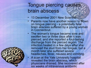 Tongue piercing causes brain abscess 13 December 2001 New Scientist  Parents now have another reason to frown on tongue piercing - a potentially fatal brain abscess suffered by a young woman in Connecticut. The woman's tongue became sore and swollen two or three days after it was pierced, and she reported a foul-tasting discharge from the pierced region. The infection healed in a few days after she removed the stud from her tongue, but a month later she suffered severe headaches, fever, nausea and vomiting.  A scan at the Yale University hospital revealed the brain abscess, which physicians drained. She recovered after six weeks of intravenous antibiotic treatment. 