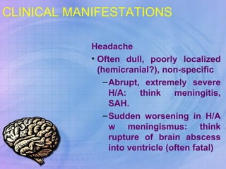 CLINICAL MANIFESTATIONS    Headache  Often dull, poorly localized (hemicranial?), non-specific Abrupt, extremely severe H/A: think meningitis, SAH. Sudden worsening in H/A w meningismus: think rupture of brain abscess into ventricle (often fatal) 