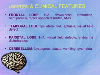 LOCATION  & CLINICAL FEATURES  FRONTAL LOBE : H/A, drowsiness, inattention, hemiparesis, motor speech disorder, AMS TEMPORAL LOBE : Ipsilateral H/A, aphasia, visual field defect PARIETAL LOBE : H/A, visual field defects, endocrine disturbances CEREBELLUM : Nystagmus, ataxia, vomiting, dysmetria 