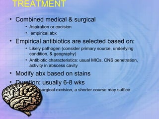 TREATMENT Combined medical & surgical Aspiration or excision empirical abx Empirical antibiotics are selected based on: Likely pathogen (consider primary source, underlying condition, & geography) Antibiotic characteristics: usual MICs, CNS penetration, activity in abscess cavity Modify abx based on stains Duration: usually 6-8 wks  after surgical excision, a shorter course may suffice 
