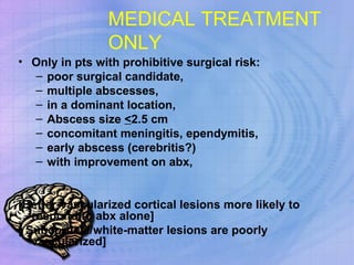 MEDICAL TREATMENT   ONLY Only in pts with prohibitive surgical risk:  poor surgical candidate, multiple abscesses, in a dominant location, Abscess size  < 2.5 cm concomitant meningitis, ependymitis,  early abscess (cerebritis?)  with improvement on abx, [Better-vascularized cortical lesions more likely to respond to abx alone] [ Subcortical/white-matter lesions are poorly vascularized] 