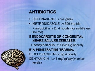 ANTIBIOTICS CEFTRIAXONE i.v 3-4 g/day METRONIDAZOLE i.v 500 mg tds + amoxicillin iv 2g 4 hourly (for middle ear source) I f  ENDOCARDITIS OR CONGENITAL HEART FAILURE DISEASES , + benzylpenicillin i.v 1.8-2.4 g 6hourly IF A PENETRATING TRAUMA, FLUCLOXACILLIN-i.v 2g 4 hourly. GENTAMICIN –i.v 5 mg/kg/day(monitor levels) 