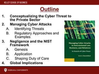 Outline
1. Conceptualizing the Cyber Threat to
the Private Sector
2. Managing Cyber Attacks
A. Identifying Threats
B. Regulatory Approaches and
Examples
3. Negligence and the NIST
Framework
A. Genesis
B. Application
C. Shaping Duty of Care
4. Global Implications